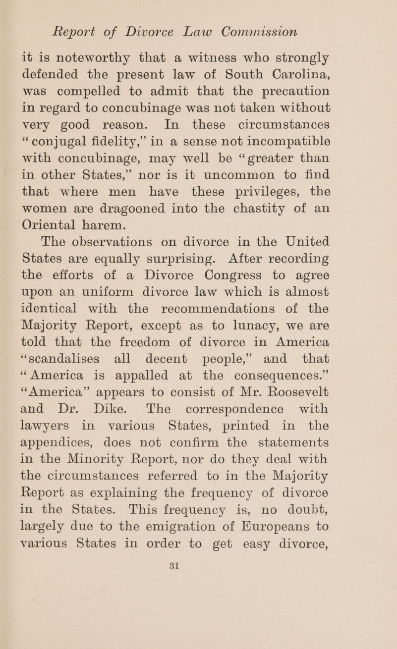 it is noteworthy that a witness who strongly defended the present law of South Carolina, was compelled to admit that the precaution in regard to concubinage was not taken without very good reason. In these circumstances “conjugal fidelity,” in a sense not incompatible with concubinage, may well be “greater than in other States,” nor is it uncommon to find that where men have these privileges, the women are dragooned into the chastity of an Oriental harem. The observations on divorce in the United States are equally surprising. After recording the efforts of a Divorce Congress to agree upon an uniform divorce law which is almost identical with the recommendations of the Majority Report, except as to lunacy, we are told that the freedom of divorce in America “scandalises all decent people,’ and _ that “America is appalled at the consequences.” “America” appears to consist of Mr. Roosevelt and Dr. Dike. The correspondence with lawyers in various States, printed in the appendices, does not confirm the statements in the Minority Report, nor do they deal with the circumstances referred to in the Majority Report as explaining the frequency of divorce in the States. This frequency is, no doubt, largely due to the emigration of Kuropeans to various States in order to get easy divorce,