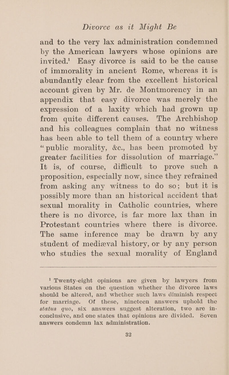 and to the very lax administration condemned by the American lawyers whose opinions are invited.! Easy divorce is said to be the cause of immorality in ancient Rome, whereas it is abundantly clear from the excellent historical account given by Mr. de Montmorency in an appendix that easy divorce was merely the expression of a laxity which had grown up from quite different causes. The Archbishop and his colleagues complain that no witness has been able to tell them of a country where “public morality, &amp;c., has been promoted by greater facilities for dissolution of marriage.” It is, of course, difficult to prove such a proposition, especially now, since they refrained from asking any witness to do so; but it is possibly more than an historical accident that sexual morality in Catholic countries, where there is no divorce, is far more lax than in Protestant countries where there is divorce. The same inference may be drawn by any student of medieval history, or by any person who studies the sexual morality of England 1 Twenty-eight opinions are given by lawyers from various States on the question whether the divorce laws should be altered, and whether such laws diminish respect for marriage. Of these, nineteen answers uphold the status quo, six answers suggest alteration, two are in- conclusive, and one states that opinions are divided. Seven answers condemn lax administration.