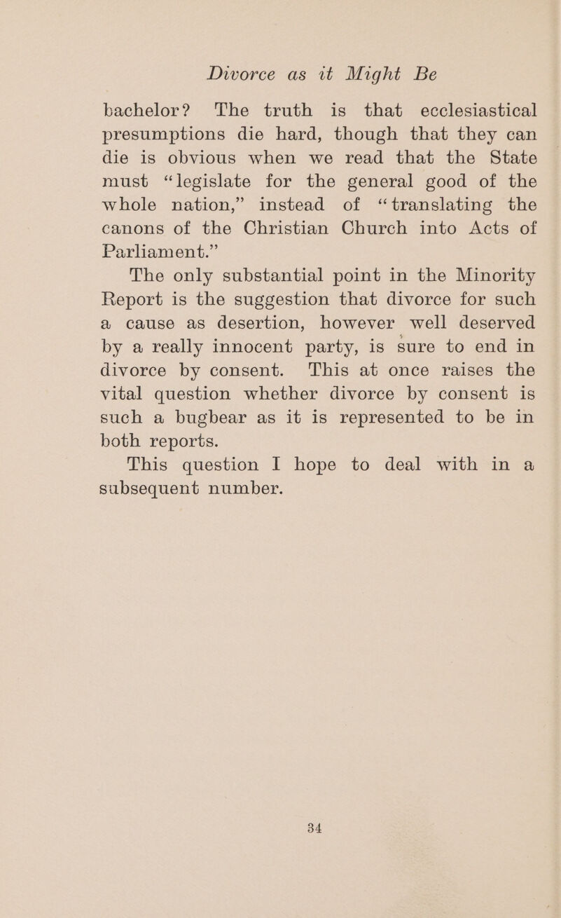 bachelor? The truth is that ecclesiastical presumptions die hard, though that they can die is obvious when we read that the State must “legislate for the general good of the whole nation,” instead of “translating the canons of the Christian Church into Acts of Parliament.” The only substantial point in the Minority Report is the suggestion that divorce for such a cause as desertion, however well deserved by a really innocent party, is sure to end in divorce by consent. This at once raises the vital question whether divorce by consent is such a bugbear as it is represented to be in both reports. This question I hope to deal with in a subsequent number.