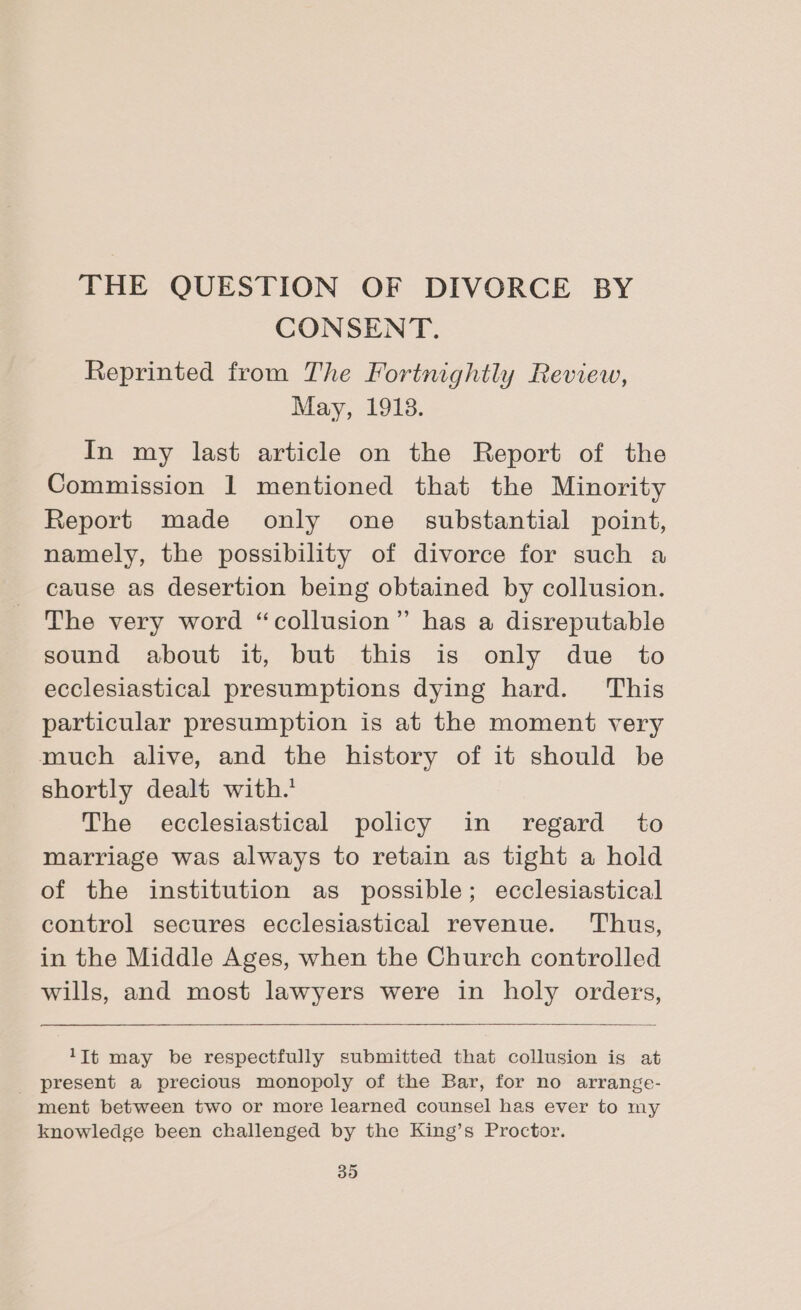 THE QUESTION OF DIVORCE BY CONSENT. Reprinted from The Fortnightly Review, May, 1918. In my last article on the Report of the Commission 1 mentioned that the Minority Report made only one_ substantial point, namely, the possibility of divorce for such a cause as desertion being obtained by collusion. The very word “collusion” has a disreputable sound about it, but this is only due to ecclesiastical presumptions dying hard. This particular presumption is at the moment very much alive, and the history of it should be shortly dealt with.’ The ecclesiastical policy in regard to marriage was always to retain as tight a hold of the institution as possible; ecclesiastical control secures ecclesiastical revenue. Thus, in the Middle Ages, when the Church controlled wills, and most lawyers were in holy orders, 1Tt may be respectfully submitted that collusion is at present a precious monopoly of the Bar, for no arrange- ment between two or more learned counsel has ever to my knowledge been challenged by the King’s Proctor.