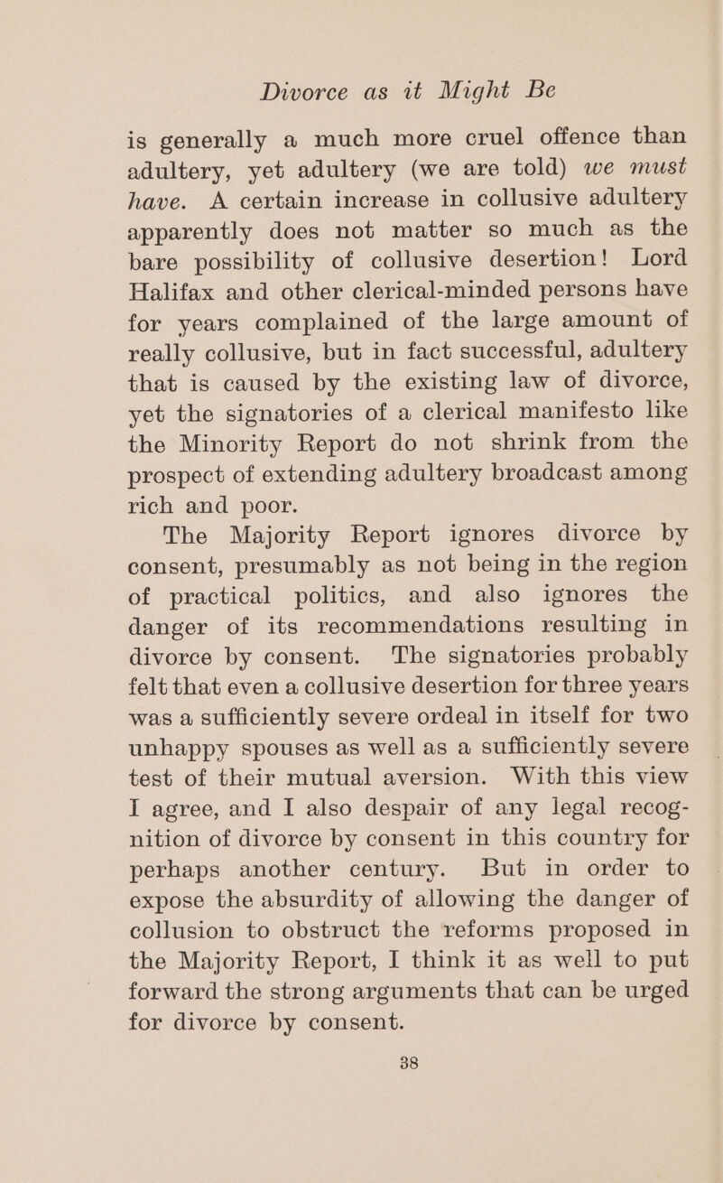 is generally a much more cruel offence than adultery, yet adultery (we are told) we must have. A certain increase in collusive adultery apparently does not matter so much as the bare possibility of collusive desertion! Lord Halifax and other clerical-minded persons have for years complained of the large amount of really collusive, but in fact successful, adultery that is caused by the existing law of divorce, yet the signatories of a clerical manifesto like the Minority Report do not shrink from the prospect of extending adultery broadcast among rich and poor. The Majority Report ignores divorce by consent, presumably as not being in the region of practical politics, and also ignores the danger of its recommendations resulting in divorce by consent. The signatories probably felt that even a collusive desertion for three years was a sufficiently severe ordeal in itself for two unhappy spouses as well as a sufficiently severe test of their mutual aversion. With this view I agree, and I also despair of any legal recog- nition of divorce by consent in this country for perhaps another century. But in order to expose the absurdity of allowing the danger of collusion to obstruct the reforms proposed in the Majority Report, I think it as well to put forward the strong arguments that can be urged for divorce by consent.