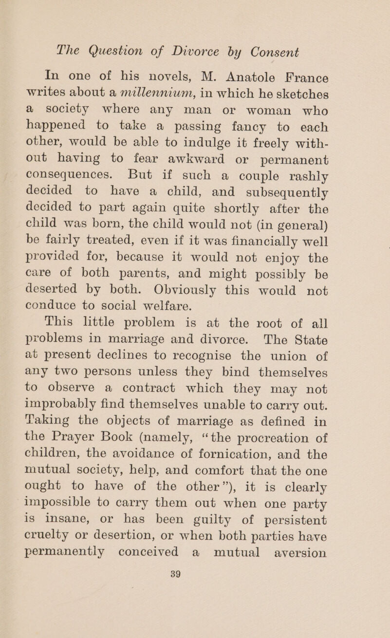 In one of his novels, M. Anatole France writes about a millennium, in which he sketches a society where any man or woman who happened to take a passing fancy to each other, would be able to indulge it freely with- out having to fear awkward or permanent consequences. But if such a couple rashly decided to have a child, and subsequently decided to part again quite shortly after the child was born, the child would not (in general) be fairly treated, even if it was financially well provided for, because it would not enjoy the care of both parents, and might possibly be deserted by both. Obviously this would not conduce to social welfare. This little problem is at the root of all problems in marriage and divorce. The State at present declines to recognise the union of any two persons unless they bind themselves to observe a contract which they may not improbably find themselves unable to carry out. Taking the objects of marriage as defined in the Prayer Book (namely, “the procreation of children, the avoidance of fornication, and the mutual society, help, and comfort that the one ought to have of the other”), it is clearly lmpossible to carry them out when one party is insane, or has been guilty of persistent cruelty or desertion, or when both parties have permanently conceived a mutual aversion