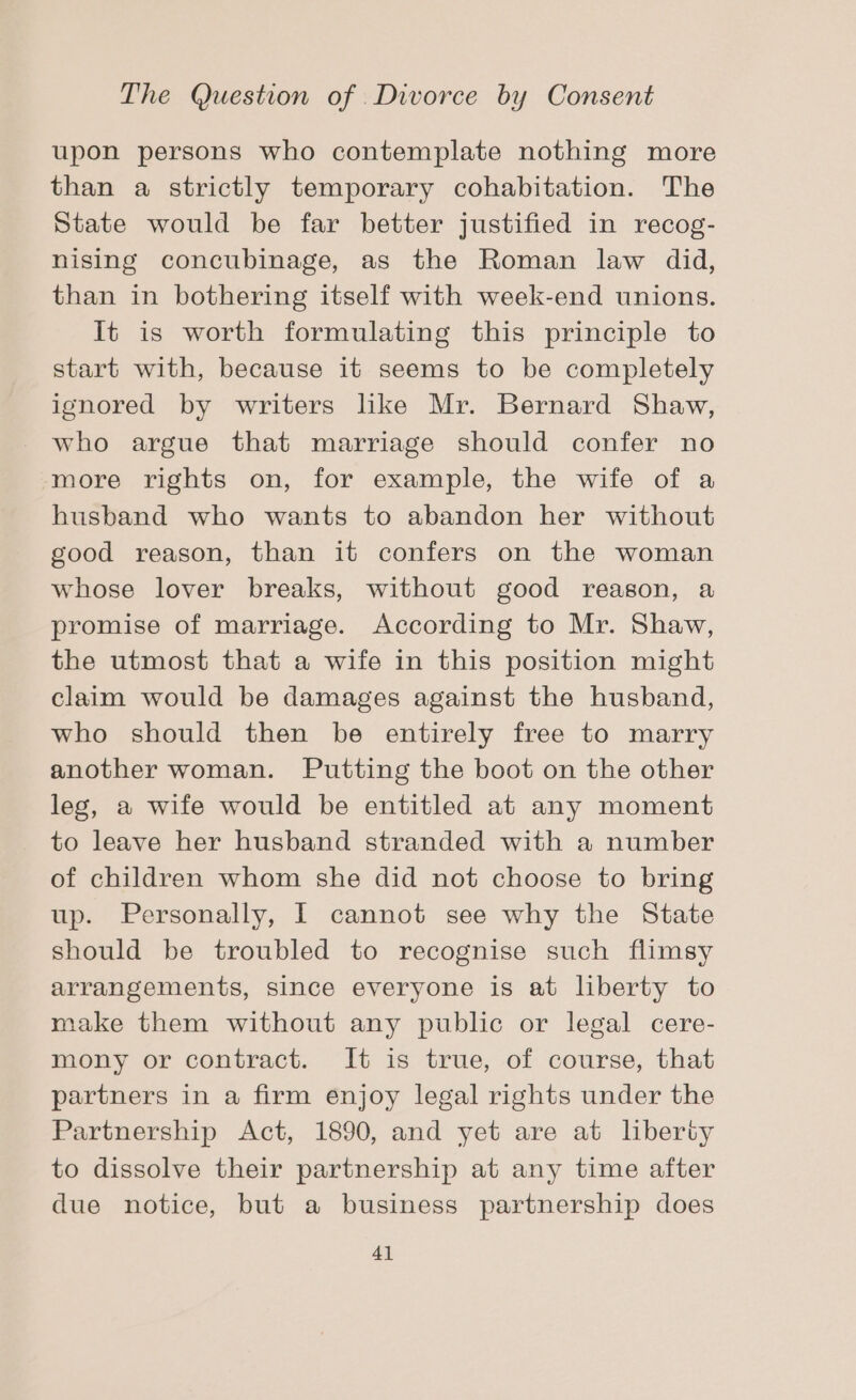 upon persons who contemplate nothing more than a strictly temporary cohabitation. The State would be far better justified in recog- nising concubinage, as the Roman law did, than in bothering itself with week-end unions. It is worth formulating this principle to start with, because it seems to be completely ignored by writers like Mr. Bernard Shaw, who argue that marriage should confer no more rights on, for example, the wife of a husband who wants to abandon her without good reason, than it confers on the woman whose lover breaks, without good reason, a promise of marriage. According to Mr. Shaw, the utmost that a wife in this position might claim would be damages against the husband, who should then be entirely free to marry another woman. Putting the boot on the other leg, a wife would be entitled at any moment to leave her husband stranded with a number of children whom she did not choose to bring up. Personally, I cannot see why the State should be troubled to recognise such flimsy arrangements, since everyone is at liberty to make them without any public or legal cere- mony or contract. It is true, of course, that partners in a firm enjoy legal rights under the Partnership Act, 1890, and yet are at liberty to dissolve their partnership at any time after due notice, but a business partnership does