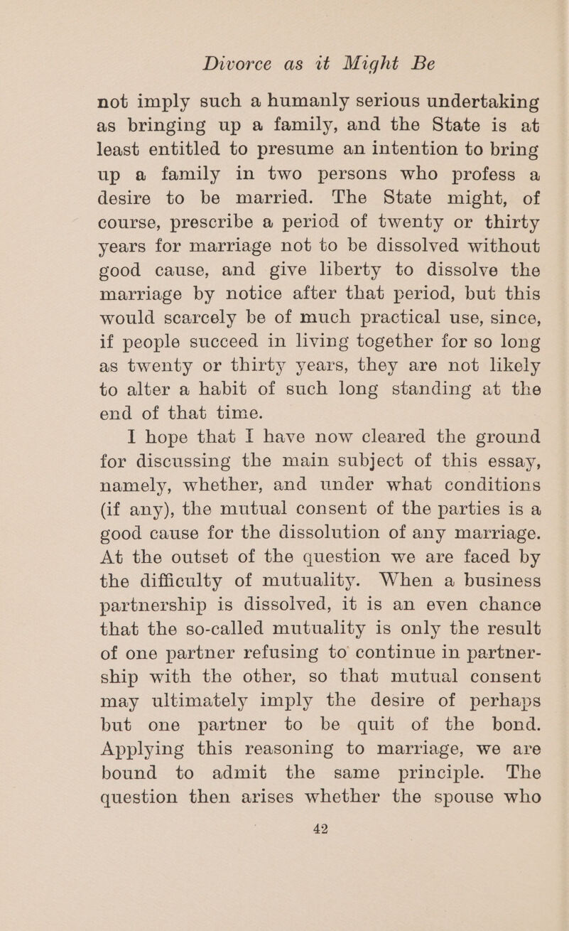 not imply such a humanly serious undertaking as bringing up a family, and the State is at least entitled to presume an intention to bring up a family in two persons who profess a desire to be married. The State might, of course, prescribe a period of twenty or thirty years for marriage not to be dissolved without good cause, and give liberty to dissolve the marriage by notice after that period, but this would scarcely be of much practical use, since, if people succeed in living together for so long as twenty or thirty years, they are not likely to alter a habit of such long standing at the end of that time. I hope that I have now cleared the ground for discussing the main subject of this essay, namely, whether, and under what conditions (if any), the mutual consent of the parties is a good cause for the dissolution of any marriage. At the outset of the question we are faced by the difficulty of mutuality. When a business partnership is dissolved, it is an even chance that the so-called mutuality is only the result of one partner refusing to continue in partner- ship with the other, so that mutual consent may ultimately imply the desire of perhaps but one partner to be quit of the bond. Applying this reasoning to marriage, we are bound to admit the same principle. The question then arises whether the spouse who
