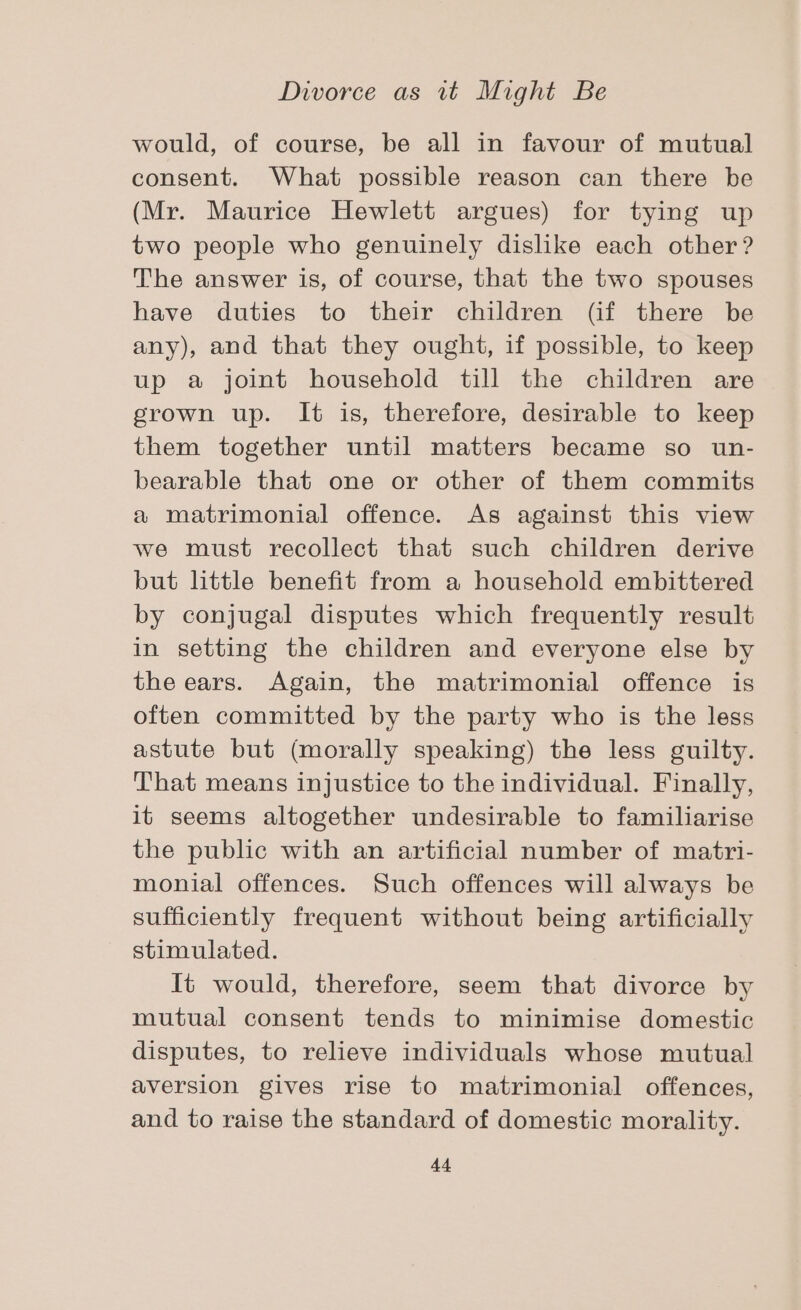 would, of course, be all in favour of mutual consent. What possible reason can there be (Mr. Maurice Hewlett argues) for tying up two people who genuinely dislike each other? The answer is, of course, that the two spouses have duties to their children (if there be any), and that they ought, if possible, to keep up a joint household till the children are grown up. It is, therefore, desirable to keep them together until matters became so un- bearable that one or other of them commits a matrimonial offence. As against this view we must recollect that such children derive but little benefit from a household embittered by conjugal disputes which frequently result in setting the children and everyone else by the ears. Again, the matrimonial offence is often committed by the party who is the less astute but (morally speaking) the less guilty. That means injustice to the individual. Finally, it seems altogether undesirable to familiarise the public with an artificial number of matri- monial offences. Such offences will always be sufficiently frequent without being artificially stimulated. It would, therefore, seem that divorce by mutual consent tends to minimise domestic disputes, to relieve individuals whose mutual aversion gives rise to matrimonial offences, and to raise the standard of domestic morality.
