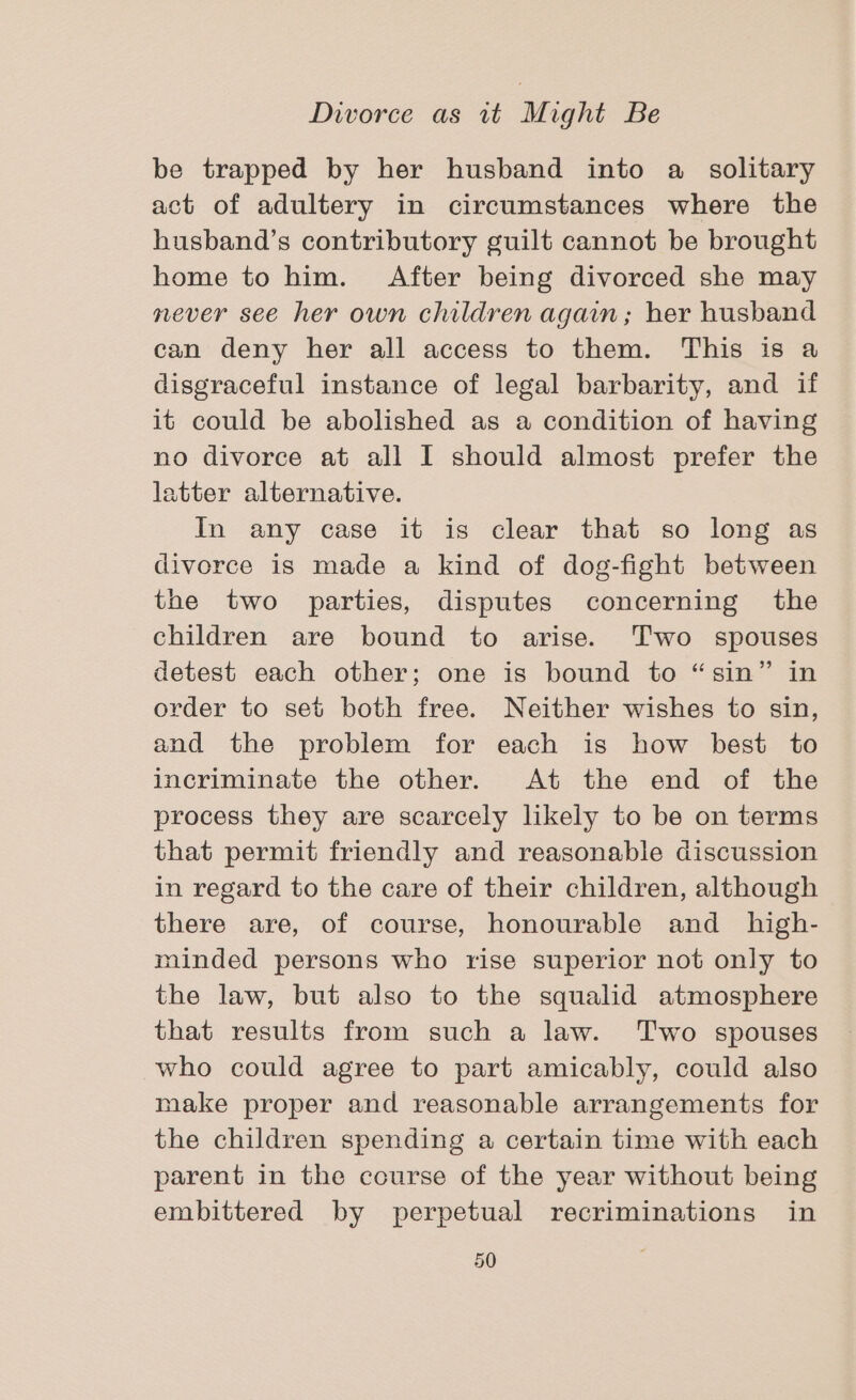 be trapped by her husband into a solitary act of adultery in circumstances where the husband’s contributory guilt cannot be brought home to him. After being divorced she may mever see her own children again; her husband can deny her all access to them. This is a disgraceful instance of legal barbarity, and if it could be abolished as a condition of having no divorce at all I should almost prefer the latter alternative. In any case it is clear that so long as divorce is made a kind of dog-fight between the two parties, disputes concerning the children are bound to arise. Two spouses detest each other; one is bound to “sin” in order to set both free. Neither wishes to sin, and the problem for each is how best to incriminate the other. At the end of the process they are scarcely likely to be on terms that permit friendly and reasonable discussion in regard to the care of their children, although there are, of course, honourable and _ high- minded persons who rise superior not only to the law, but also to the squalid atmosphere that results from such a law. ‘Two spouses who could agree to part amicably, could also make proper and reasonable arrangements for the children spending a certain time with each parent in the course of the year without being embittered by perpetual recriminations in
