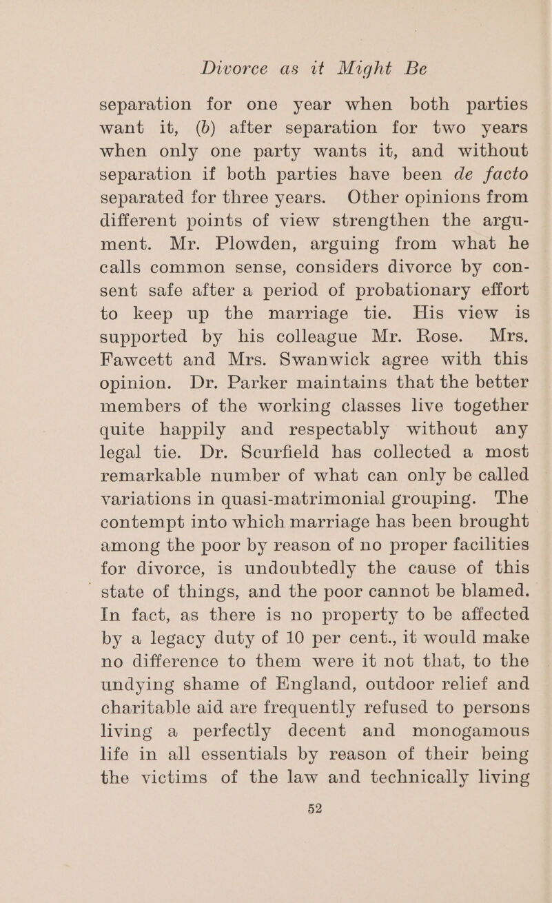 separation for one year when both parties want it, (b) after separation for two years when only one party wants it, and without separation if both parties have been de facto separated for three years. Other opinions from different points of view strengthen the argu- ment. Mr. Plowden, arguing from what he calls common sense, considers divorce by con- sent safe after a period of probationary effort to keep up the marriage tie. His view is supported by his colleague Mr. Rose. Mrs. Fawcett and Mrs. Swanwick agree with this opinion. Dr. Parker maintains that the better members of the working classes live together quite happily and respectably without any legal tie. Dr. Scurfield has collected a most remarkable number of what can only be called variations in quasi-matrimonial grouping. The contempt into which marriage has been brought among the poor by reason of no proper facilities for divorce, is undoubtedly the cause of this state of things, and the poor cannot be blamed. In fact, as there is no property to be affected by a legacy duty of 10 per cent., it would make no difference to them were it not that, to the undying shame of England, outdoor relief and charitable aid are frequently refused to persons living a perfectly decent and monogamous life in all essentials by reason of their being the victims of the law and technically living