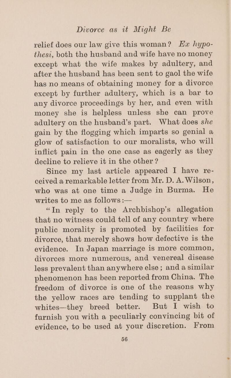 relief does our law give this woman? Hx hypo- thesi, both the husband and wife have no money except what the wife makes by adultery, and after the husband has been sent to gaol the wife has no means of obtaining money for a divorce except by further adultery, which is a bar to any divorce proceedings by her, and even with money she is helpless unless she can prove adultery on the husband’s part. What does she gain by the flogging which imparts so genial a glow of satisfaction to our moralists, who will inflict pain in the one case as eagerly as they decline to relieve it in the other ? Since my last article appeared I have re- ceived a remarkable letter from Mr. D. A. Wilson, who was at one time a Judge in Burma. He writes to me as follows :— “In reply to the Archbishop’s allegation that no witness could tell of any country where public morality is promoted by facilities for divorce, that merely shows how defective is the evidence. In Japan marriage is more common, divorces more numerous, and venereal disease less prevalent than anywhere else ; and a similar phenomenon has been reported from China. The freedom of divorce is one of the reasons why the yellow races are tending to supplant the whites—they breed better. But I wish to furnish you with a peculiarly convincing bit of evidence, to be used at your discretion. From