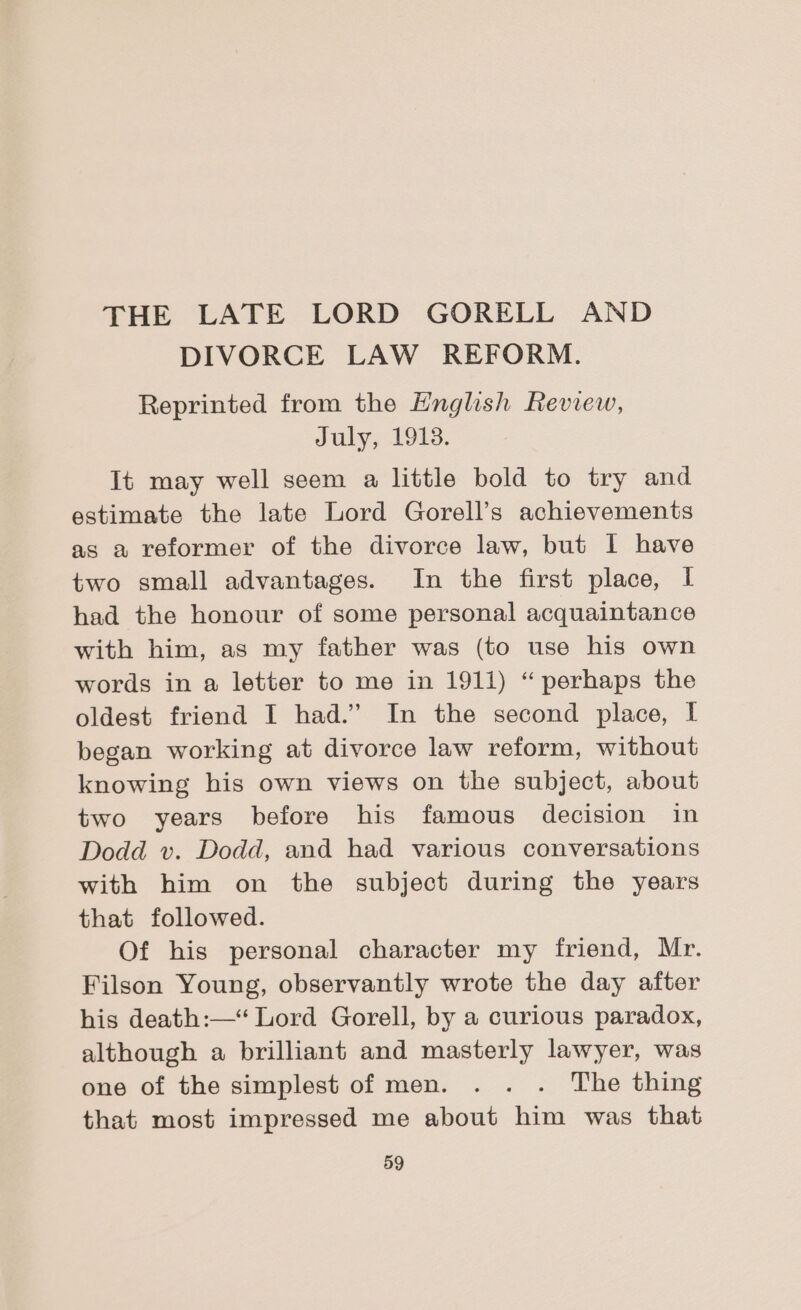 THE LATE LORD GORELL AND DIVORCE LAW REFORM. Reprinted from the English Review, July, 1913. It may well seem a little bold to try and estimate the late Lord Gorell’s achievements as a veformer of the divorce law, but I have two small advantages. In the first place, I had the honour of some personal acquaintance with him, as my father was (to use his own words in a letter to me in 1911) “ perhaps the oldest friend I had.” In the second place, I began working at divorce law reform, without knowing his own views on the subject, about two years before his famous decision in Dodd v. Dodd, and had various conversations with him on the subject during the years that followed. Of his personal character my friend, Mr. Filson Young, observantly wrote the day after his death:—“ Lord Gorell, by a curious paradox, although a brilliant and masterly lawyer, was one of the simplest of men. . . . The thing that most impressed me about him was that