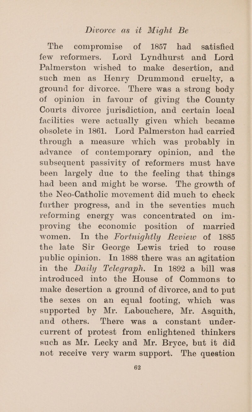 The compromise of 1857 had satisfied few reformers. Lord Lyndhurst and Lord Palmerston wished to make desertion, and such men as Henry Drummond cruelty, a ground for divorce. There was a strong body of opinion in favour of giving the County Courts divorce jurisdiction, and certain local facilities were actually given which became obsolete in 1861. Lord Palmerston had carried through a measure which was probably in advance of contemporary opinion, and the subsequent passivity of reformers must have been largely due to the feeling that things had been and might be worse. The growth of the Neo-Catholic movement did much to check further progress, and in the seventies much reforming energy was concentrated on im- proving the economic position of married women. In the Fortnightly Review of 1885 the late Sir George Lewis tried to rouse public opinion. In 1888 there was an agitation in the Daily Telegraph. In 1892 a bill was introduced into the House of Commons to make desertion a ground of divorce, and to put the sexes on an equal footing, which was supported by Mr. Labouchere, Mr. Asquith, and others. There was a constant under- current of protest from enlightened thinkers such as Mr. Lecky and Mr. Bryce, but it did not receive very warm support. The question