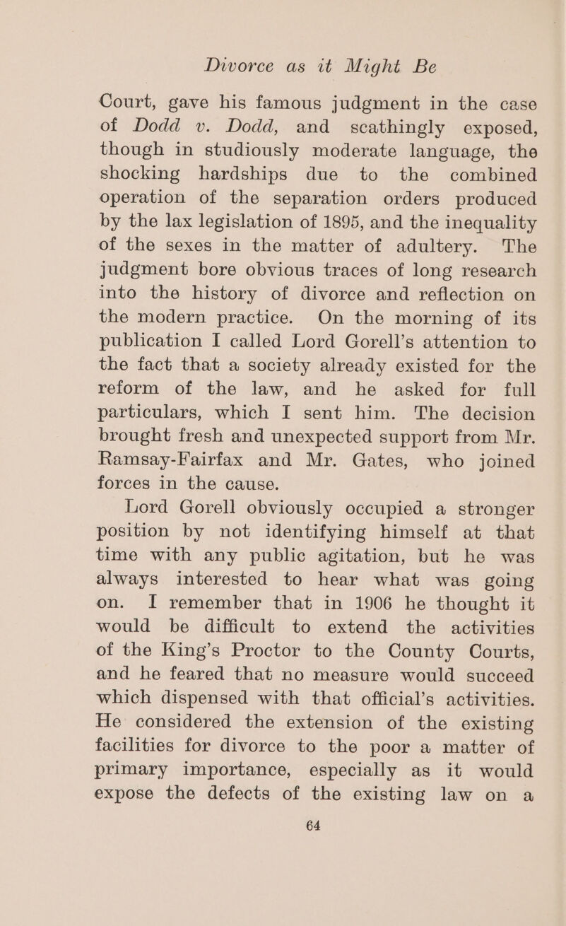 Court, gave his famous judgment in the case of Dodd v. Dodd, and scathingly exposed, though in studiously moderate language, the shocking hardships due to the combined operation of the separation orders produced by the lax legislation of 1895, and the inequality of the sexes in the matter of adultery. The judgment bore obvious traces of long research into the history of divorce and reflection on the modern practice. On the morning of its publication I called Lord Gorell’s attention to the fact that a society already existed for the reform of the law, and he asked for full particulars, which I sent him. The decision brought fresh and unexpected support from Mr. Ramsay-Fairfax and Mr. Gates, who joined forces in the cause. Lord Gorell obviously occupied a stronger position by not identifying himself at that time with any public agitation, but he was always interested to hear what was going on. I remember that in 1906 he thought it would be difficult to extend the activities of the King’s Proctor to the County Courts, and he feared that no measure would succeed which dispensed with that official’s activities. He considered the extension of the existing facilities for divorce to the poor a matter of primary importance, especially as it would expose the defects of the existing law on a