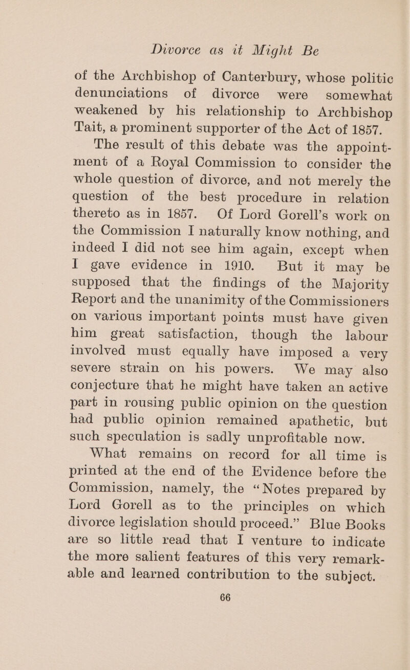 of the Archbishop of Canterbury, whose politic denunciations of divorce were somewhat weakened by his relationship to Archbishop Tait, a prominent supporter of the Act of 1857. The result of this debate was the appoint- ment of a Royal Commission to consider the whole question of divorce, and not merely the question of the best procedure in relation thereto as in 1857. Of Lord Gorell’s work on the Commission I naturally know nothing, and indeed I did not see him again, except when I gave evidence in 1910. But it may be supposed that the findings of the Majority Report and the unanimity of the Commissioners on various important points must have given him great satisfaction, though the labour involved must equally have imposed a very severe strain on his powers. We may also conjecture that he might have taken an active part in rousing public opinion on the question had public opinion remained apathetic, but such speculation is sadly unprofitable now. What remains on record for all time is printed at the end of the Evidence before the Commission, namely, the “Notes prepared by Lord Gorell as to the principles on which divorce legislation should proceed.” Blue Books are so little read that I venture to indicate the more salient features of this very remark- able and learned contribution to the subject.