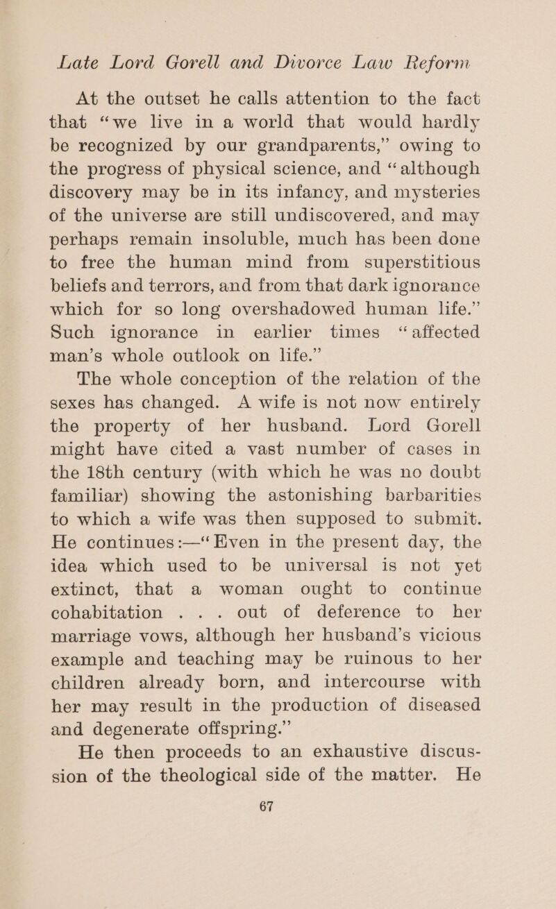 At the outset he calls attention to the fact that “we live in a world that would hardly be recognized by our grandparents,” owing to the progress of physical science, and “although discovery may be in its infancy, and mysteries of the universe are still undiscovered, and may perhaps remain insoluble, much has been done to free the human mind from superstitious beliefs and terrors, and from that dark ignorance which for so long overshadowed human life.” Such ignorance in earlier times “affected man’s whole outlook on life.” The whole conception of the relation of the sexes has changed. A wife is not now entirely the property of her husband. Lord Gorell might have cited a vast number of cases in the 18th century (with which he was no doubt familiar) showing the astonishing barbarities to which a wife was then supposed to submit. He continues :—‘ Even in the present day, the idea which used to be universal is not yet extinct, that a woman ought to continue cohabitation . .. out of deference to her marriage vows, although her husband’s vicious example and teaching may be ruinous to her children already born, and intercourse with her may result in the production of diseased and degenerate offspring.” He then proceeds to an exhaustive discus- sion of the theological side of the matter. He