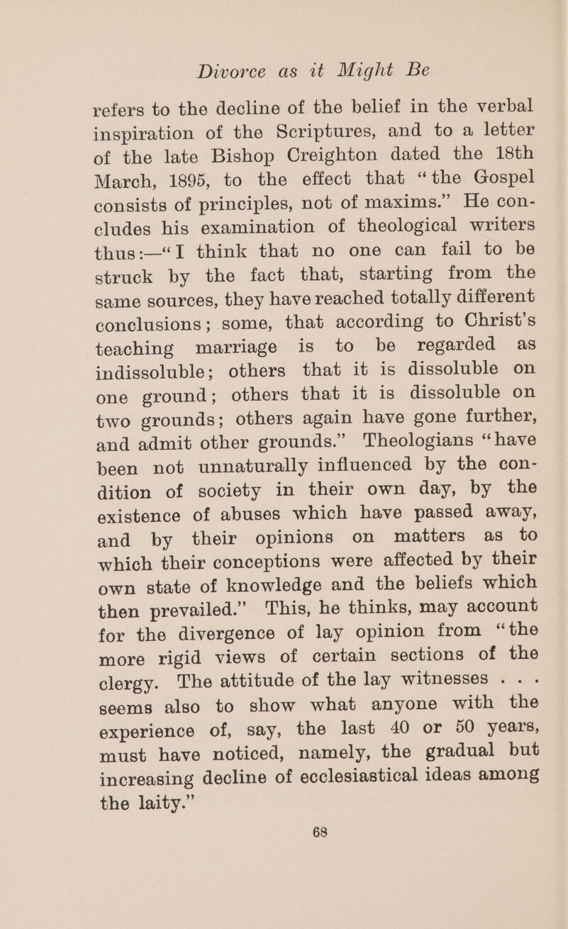 refers to the decline of the belief in the verbal inspiration of the Scriptures, and to a letter of the late Bishop Creighton dated the 18th March, 1895, to the effect that “the Gospel consists of principles, not of maxims.” He con- cludes his examination of theological writers thus:—“I think that no one can fail to be struck by the fact that, starting from the same sources, they have reached totally different conclusions; some, that according to Christ's teaching marriage is to be regarded as indissoluble; others that it is dissoluble on one ground; others that it is dissoluble on two grounds; others again have gone further, and admit other grounds.” Theologians “have been not unnaturally influenced by the con- dition of society in their own day, by the existence of abuses which have passed away, and by their opinions on matters as to which their conceptions were affected by their own state of knowledge and the beliefs which then prevailed.” This, he thinks, may account for the divergence of lay opinion from “the more rigid views of certain sections of the clergy. The attitude of the lay witnesses .. . seems also to show what anyone with the experience of, say, the last 40 or 50 years, must have noticed, namely, the gradual but increasing decline of ecclesiastical ideas among the laity.”