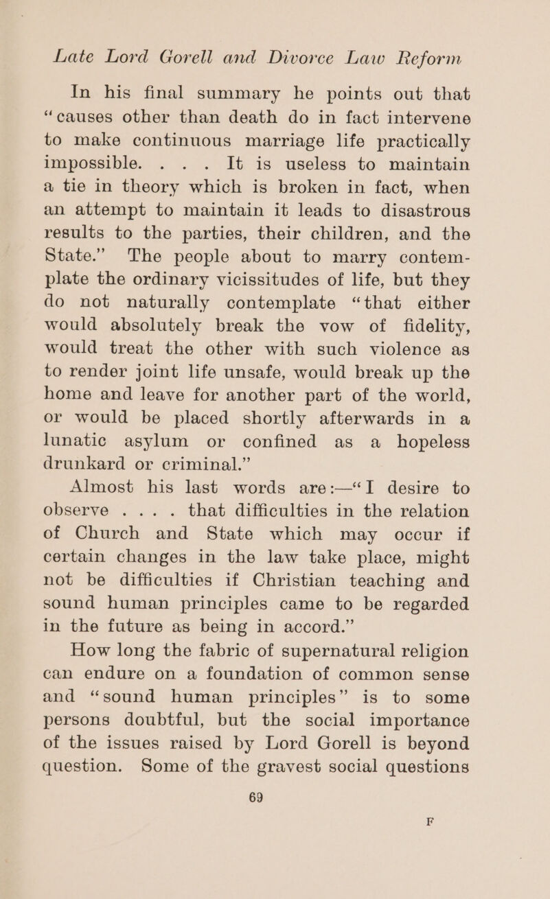 In his final summary he points out that “causes other than death do in fact intervene to make continuous marriage life practically impossible. . . . It is useless to maintain a tie in theory which is broken in fact, when an attempt to maintain it leads to disastrous results to the parties, their children, and the State.” The people about to marry contem- plate the ordinary vicissitudes of life, but they do not naturally contemplate “that either would absolutely break the vow of fidelity, would treat the other with such violence as to render joint life unsafe, would break up the home and leave for another part of the world, or would be placed shortly afterwards in a lunatic asylum or confined as a_ hopeless drunkard or criminal.” Almost his last words are:—“I desire to observe ... . that difficulties in the relation of Church and State which may occur if certain changes in the law take place, might not be difficulties if Christian teaching and sound human principles came to be regarded in the future as being in accord.” How long the fabric of supernatural religion can endure on a foundation of common sense and “sound human principles” is to some persons doubtful, but the social importance of the issues raised by Lord Gorell is beyond question. Some of the gravest social questions