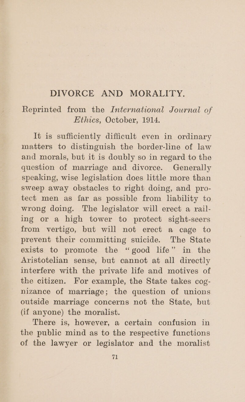 DIVORCE AND MORALITY. Reprinted from the International Journal of Kthics, October, 1914. It is sufficiently difficult even in ordinary matters to distinguish the border-line of law and morals, but it is doubly so in regard to the question of marriage and divorce. Generally speaking, wise legislation does little more than sweep away obstacles to right doing, and pro- tect men as far as possible from lability to wrong doing. The legislator will erect a rail- ing or a high tower to protect sight-seers from vertigo, but will not erect a cage to prevent their committing suicide. The State exists to promote the “good life” in the Aristotelian sense, but cannot at all directly interfere with the private life and motives of the citizen. For example, the State takes cog- nizance of marriage; the question of unions outside marriage concerns not the State, but (if anyone) the moralist. There is, however, a certain confusion in the public mind as to the respective functions of the lawyer or legislator and the moralist