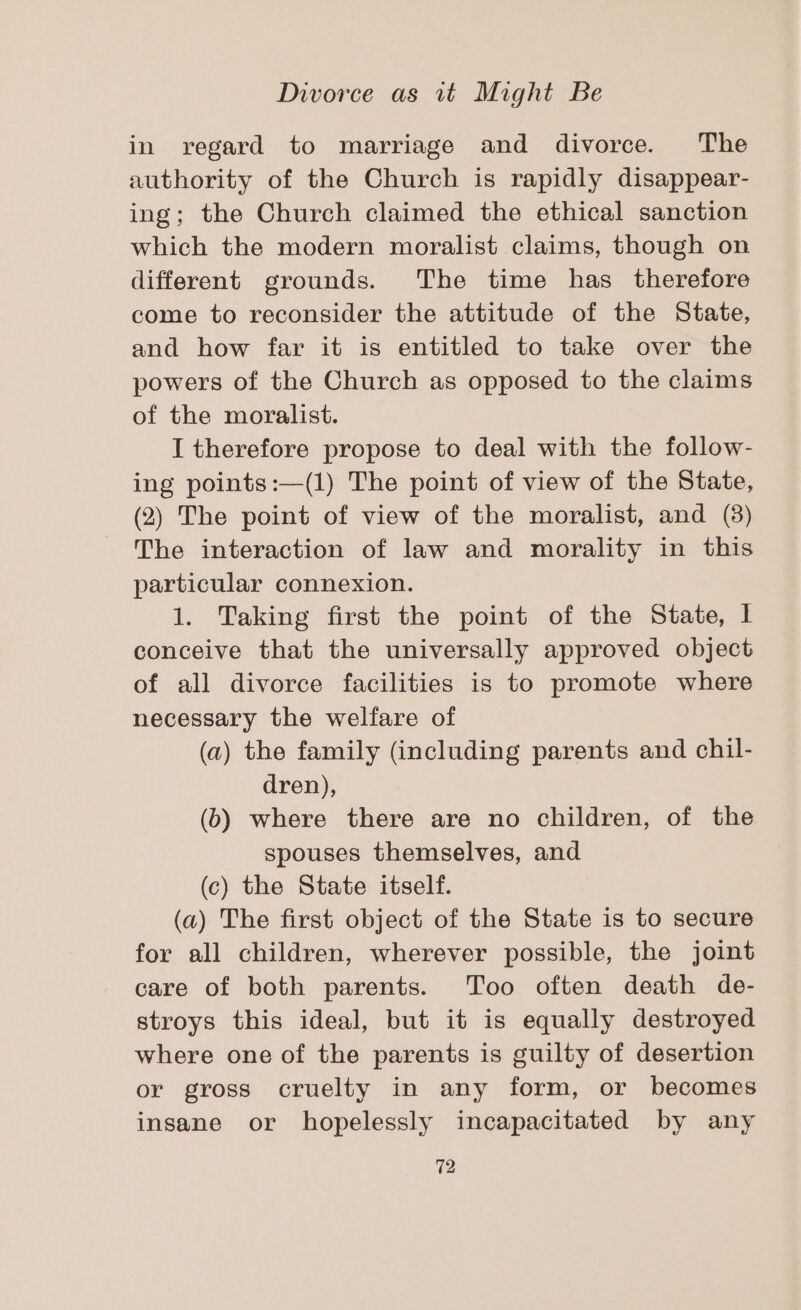 in regard to marriage and divorce. The authority of the Church is rapidly disappear- ing; the Church claimed the ethical sanction which the modern moralist claims, though on different grounds. The time has therefore come to reconsider the attitude of the State, and how far it is entitled to take over the powers of the Church as opposed to the claims of the moralist. I therefore propose to deal with the follow- ing points:—(1) The point of view of the State, (2) The point of view of the moralist, and (8) The interaction of law and morality in this particular connexion. 1. Taking first the point of the State, I conceive that the universally approved object of all divorce facilities is to promote where necessary the welfare of (a) the family (including parents and chil- dren), (b) where there are no children, of the spouses themselves, and (c) the State itself. (a) The first object of the State is to secure for all children, wherever possible, the joint care of both parents. Too often death de- stroys this ideal, but it is equally destroyed where one of the parents is guilty of desertion or gross cruelty in any form, or becomes insane or hopelessly incapacitated by any