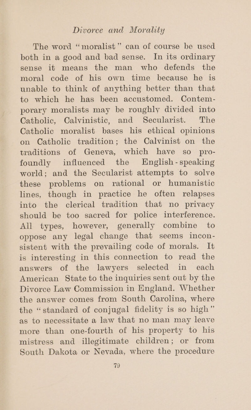 The word “moralist” can of course be used both in a good and bad sense. In its ordinary sense it means the man who defends the moral code of his own time because he is unable to think of anything better than that to which he has been accustomed. Contem- porary moralists may be roughly divided into Catholic, Calvinistic, and Secularist. The Catholic moralist bases his ethical opinions on Catholic tradition; the Calvinist on the traditions of Geneva, which have so_ pro- foundly influenced the LHnglish-speaking world; and the Secularist attempts to solve these problems on rational or humanistic lines, though in practice he often relapses into the clerical tradition that no privacy should be too sacred for police interference. All types, however, generally combine to oppose any legal change that seems incon- sistent with the prevailing code of morals. It is interesting in this connection to read the answers of the lawyers selected in each American State to the inquiries sent out by the Divorce Law Commission in England. Whether the answer comes from South Carolina, where the “standard of conjugal fidelity is so high” as to necessitate a law that no man may leave more than one-fourth of his property to his mistress and illegitimate children; or from South Dakota or Nevada, where the procedure