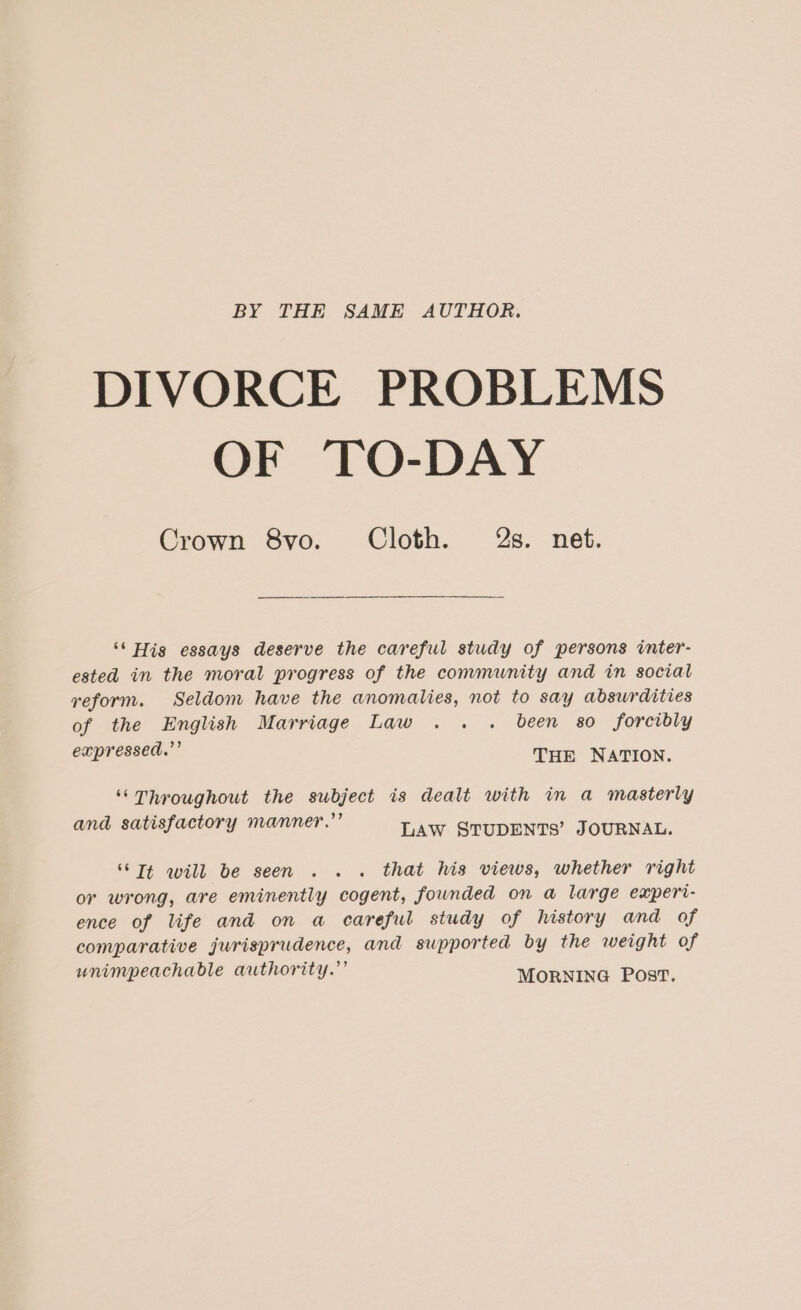 BY THE SAME AUTHOR. DIVORCE PROBLEMS OF TO-DAY Crown 8vo. Cloth. 2g. net. ‘* His essays deserve the careful study of persons inter- ested in the moral progress of the community and in social reform. Seldom have the anomalies, not to say absurdities of the English Marriage Law . . . been 80 forcibly cupressed.” THE NATION. ‘““Throughout the subject is dealt with in a masterly . n I? and satisfactory manner. LAw STUDENTS’ JOURNAL. ‘Tt will be seen .. . that his views, whether right or wrong, are eminently cogent, founded on a large experi- ence of life and on a careful study of history and of comparative jurisprudence, and supported by the weight of unimpeachable authority.’ MORNING Post