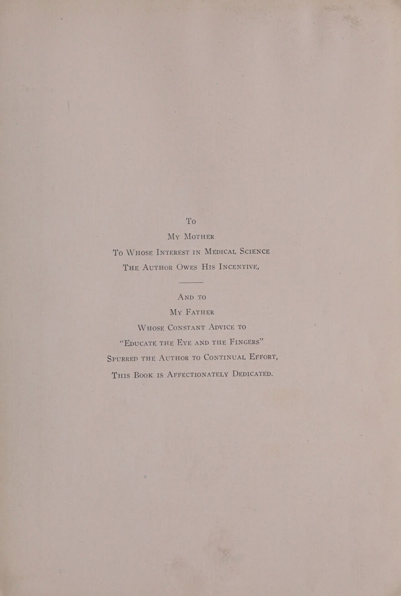 ANG) My MorueEr To Wuosr INTEREST IN MEDICAL SCIENCE Tur AutHor Owes His INCENTIVE, AND TO My FatHER Wuosk CONSTANT ADVICE TO “RpuCcATE THE EYE AND THE FINGERS” SpuRRED THE AUTHOR TO CONTINUAL EFFORT, Ti11s Book 1s AFFECTIONATELY DEDICATED.