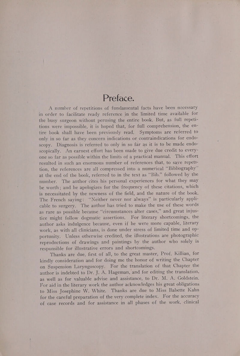 Preface. A number of repetitions of fundamental facts have been necessary in order to facilitate ready reference in the limited time available for the busy surgeon without perusing the entire book, But, as full repeti- tions were impossible, it is hoped that, for full comprehension, the en- tire book shall have been previously read. Symptoms are referred to only in so far as they concern indications or contraindications for endo- scopy. Diagnosis is referred to only in so far as it is to be made endo- scopically. An earnest effort has been made to give due credit to every- one so far as possible within the limits of a practical manual. This effort resulted in such an enormous number of references that, to save repeti- tion, the references are all compressed into a numerical “Bibliography” at the end of the book, referred to in the text as “Bib.” followed by the number. ‘The author cites his personal experiences for what they may be worth; and he apologizes for the frequency of these citations, which is necessitated by the newness of the field, and the nature of the book. The French saying: “Neither never nor always” is particularly appli- cable to surgery. The author has tried to make the use of these words as rare as possible because “circumstances alter cases,” and great injus- tice might follow dogmatic assertions. For literary shortcomings, the author asks indulgence because, even if he were more capable, literary work, as with all clinicians, is done under stress of limited time and op- portunity. Unless otherwise credited, the illustrations are photographic reproductions of drawings and paintings by the author who solely is responsible for illustrative errors and shortcomings. Thanks are due, first of all, to the great master, Prof. Killian, for kindly consideration and for doing me the honor of writing the Chapter on Suspension Laryngoscopy. For the translation of that Chapter the author is indebted to Dr. J. A. Hageman, and for editing the translation, as well as for valuable advise and assistance, to Dr. M. A. Goldstein. For aid in the literary work the author acknowledges his great obligations to Miss Josephine W. White. Thanks are due to Miss Babette Kahn for the careful preparation of the very complete index. For the accuracy of case records and for assistance in all phases of the work, clinical