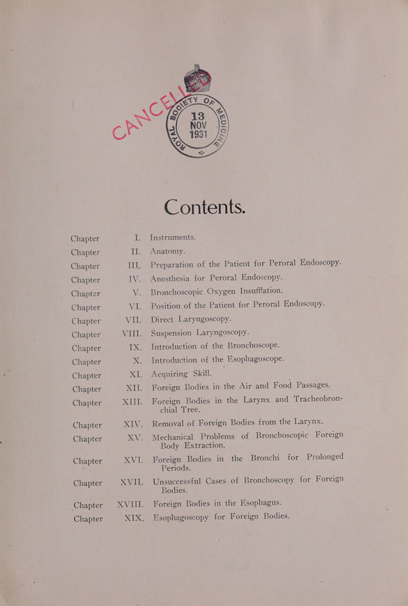 Chapter Chapter Chapter Chapter Chapter Chapter Chapter Chapter Chapter Chapter Chapter Chapter Chapter Chapter Chapter Chapter Chapter Chapter Chapter Contents. Instruments. Anatomy. Preparation of the Patient for Peroral Endoscopy. Anesthesia for Peroral Endoscopy. Bronchoscopic Oxygen Insufflation. Position of the Patient for Peroral Endoscopy. Direct Laryngoscopy. Suspension Laryngoscopy. Introduction of the Bronchoscope. Introduction of the Esophagoscope. Acquiring Skill. Foreign Bodies in the Air and Food Passages. Foreign Bodies in the Larynx and ‘Tracheobron- chial Tree. Removal of Foreign Bodies from the Larynx. Mechanical Problems of Bronchoscopic Foreign Body Extraction. Foreign Bodies in the Bronchi for Prolonged Periods. Unsuccessful Cases of Bronchoscopy for Foreign Bodies. Foreign Bodies in the Esophagus. Esophagoscopy for Foreign Bodies.