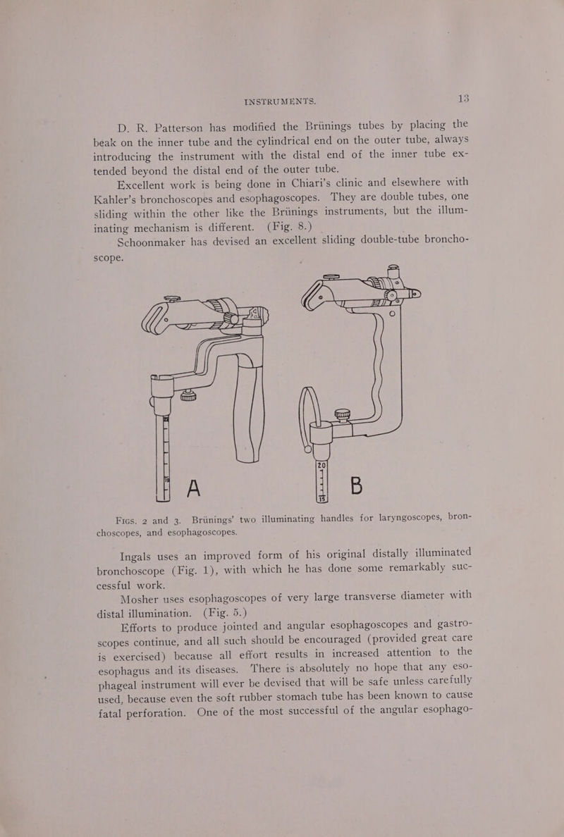 D. R. Patterson has modified the Briinings tubes by placing the beak on the inner tube and the cylindrical end on the outer tube, always introducing the instrument with the distal end of the inner tube ex- tended beyond the distal end of the outer tube. Excellent work is being done in Chiari’s clinic and elsewhere with Kahler’s bronchoscopes and esophagoscopes. They are double tubes, one sliding within the other like the Brtnings instruments, but the illum- inating mechanism is different. (Fig. 8.) | Schoonmaker has devised an excellent sliding double-tube broncho- scope. Fics. 2 and 3. Briinings’ two illuminating handles for laryngoscopes, bron- choscopes, and esophagoscopes. Ingals uses an improved form of his original distally illuminated bronchoscope (Fig. 1), with which he has done some remarkably suc- cessful work. Mosher uses esophagoscopes of very large transverse diameter with distal illumination. (Fig. 5.) Efforts to produce jointed and angular esophagoscopes and gastro- scopes continue, and all such should be encouraged (provided great care is exercised) because all effort results in increased attention to the esophagus and its diseases. There is absolutely no hope that any eso- phageal instrument will ever be devised that will be safe unless carefully used, because even the soft rubber stomach tube has been known to cause fatal perforation. One of the most successful of the angular esophago-