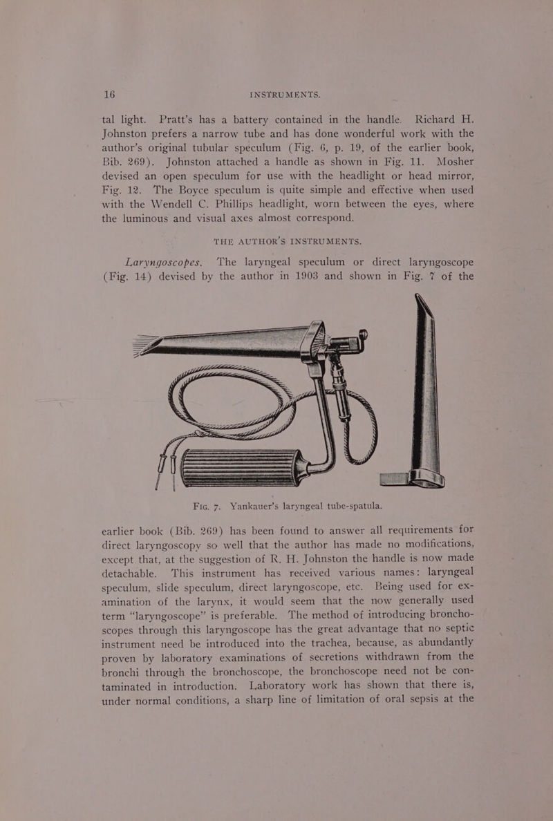 tal light. Pratt’s has a battery contained in the handle. Richard H. Johnston prefers a narrow tube and has done wonderful work with the author’s original tubular speculum (Fig. 6, p. 19, of the earlier book, Bib. 269). Johnston attached a handle as shown in Fig. 11. Mosher devised an open speculum for use with the headlight or head mirror, Fig. 12. The Boyce speculum is quite simple and effective when used with the Wendell C. Phillips headlight, worn between the eyes, where the luminous and visual axes almost correspond. THE AUTHOR'S INSTRUMENTS. Laryngoscopes. ‘The laryngeal speculum or direct laryngoscope (Fig. 14) devised by the author in 1903 and shown in Fig. 7 of the earlier book (Bib. 269) has been found to answer all requirements for direct laryngoscopy so well that the author has made no modifications, except that, at the suggestion of R. H. Johnston the handle is now made detachable. This instrument has received various names: laryngeal speculum, slide speculum, direct laryngoscope, etc. Being used for ex- amination of the larynx, it would seem that the now generally used term “laryngoscope” is preferable. The method of introducing broncho- scopes through this laryngoscope has the great advantage that no septic instrument need be introduced into the trachea, because, as abundantly proven by laboratory examinations of secretions withdrawn from the bronchi through the bronchoscope, the bronchoscope need not be con- taminated in introduction. Laboratory work has shown that there is, under normal conditions, a sharp line of limitation of oral sepsis at the