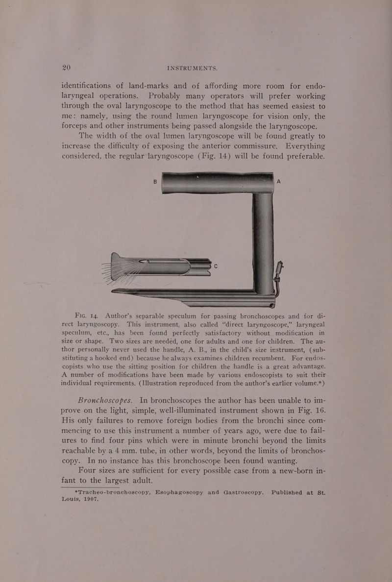 identifications of land-marks and of affording more room for endo- laryngeal operations. Probably many operators will prefer working through the oval laryngoscope to the method that has seemed easiest to me: namely, using the round lumen laryngoscope for vision only, the forceps and other instruments being passed alongside the laryngoscope. The width of the oval lumen laryngoscope will be found greatly to increase the difficulty of exposing the anterior commissure. Everything considered, the regular laryngoscope (Fig. 14) will be found preferable. Fic. 14. Author’s separable speculum for passing bronchoscopes and for di- rect laryngoscopy. This instrument, also called “direct laryngoscope,” laryngeal speculum, etc. has been found perfectly satisfactory without modification in size or shape. Two sizes are needed, one for adults and one for children. The au- thor personally never used the handle, A. B., in the child’s size instrument, (sub- stituting a hooked end) because he always examines children recumbent. For endos- copists who use the sitting position for children the handle is a great advantage. A number of modifications have been made by various endoscopists to suit their individual requirements. (Illustration reproduced from the author’s earlier volume.*) Bronchoscopes. In bronchoscopes the author has been unable to im- prove on the light, simple, well-illuminated instrument shown in Fig. 16. His only failures to remove foreign bodies from the bronchi since com- mencing to use this instrument a number of years ago, were due to fail- ures to find four pins which were in minute bronchi beyond the limits reachable by a 4 mm. tube, in other words, beyond the limits of bronchos- copy. In no instance has this bronchoscope been found wanting. Four sizes are sufficient for every possible case from a new-born in- fant to the largest adult. *Tracheo-bronchoscopy, Esophagoscopy and Gastroscopy. Published at St. Louis, 1907.