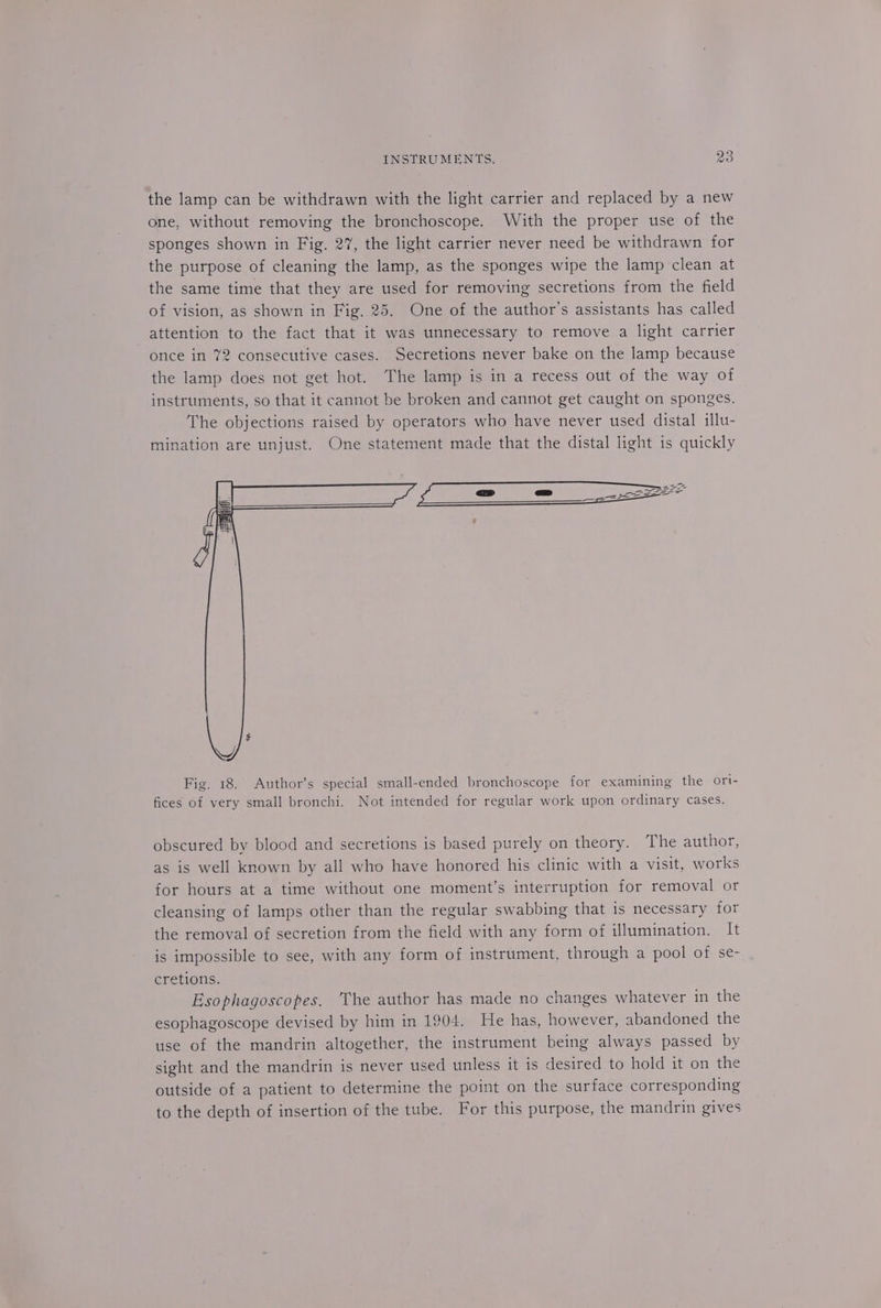 the lamp can be withdrawn with the light carrier and replaced by a new one, without removing the bronchoscope. With the proper use of the sponges shown in Fig. 27, the light carrier never need be withdrawn for the purpose of cleaning the lamp, as the sponges wipe the lamp clean at the same time that they are used for removing secretions from the field of vision, as shown in Fig. 25. One of the author’s assistants has called attention to the fact that it was unnecessary to remove a light carrier once in 72 consecutive cases. Secretions never bake on the lamp because the lamp does not get hot. The lamp is in a recess out of the way of instruments, so that it cannot be broken and cannot get caught on sponges. The objections raised by operators who have never used distal illu- mination are unjust. One statement made that the distal light is quickly Fig. 18. Author’s special small-ended bronchoscope for examining the ori- fices of very small bronchi. Not intended for regular work upon ordinary cases. obscured by blood and secretions is based purely on theory. The author, as is well known by all who have honored his clinic with a visit, works for hours at a time without one moment’s interruption for removal or cleansing of lamps other than the regular swabbing that is necessary for the removal of secretion from the field with any form of illumination. It is impossible to see, with any form of instrument, through a pool of se- cretions. Esophagoscopes. ‘The author has made no changes whatever in the esophagoscope devised by him in 1904. He has, however, abandoned the use of the mandrin altogether, the instrument being always passed by sight and the mandrin is never used unless it is desired to hold it on the outside of a patient to determine the point on the surface corresponding to the depth of insertion of the tube. For this purpose, the mandrin gives