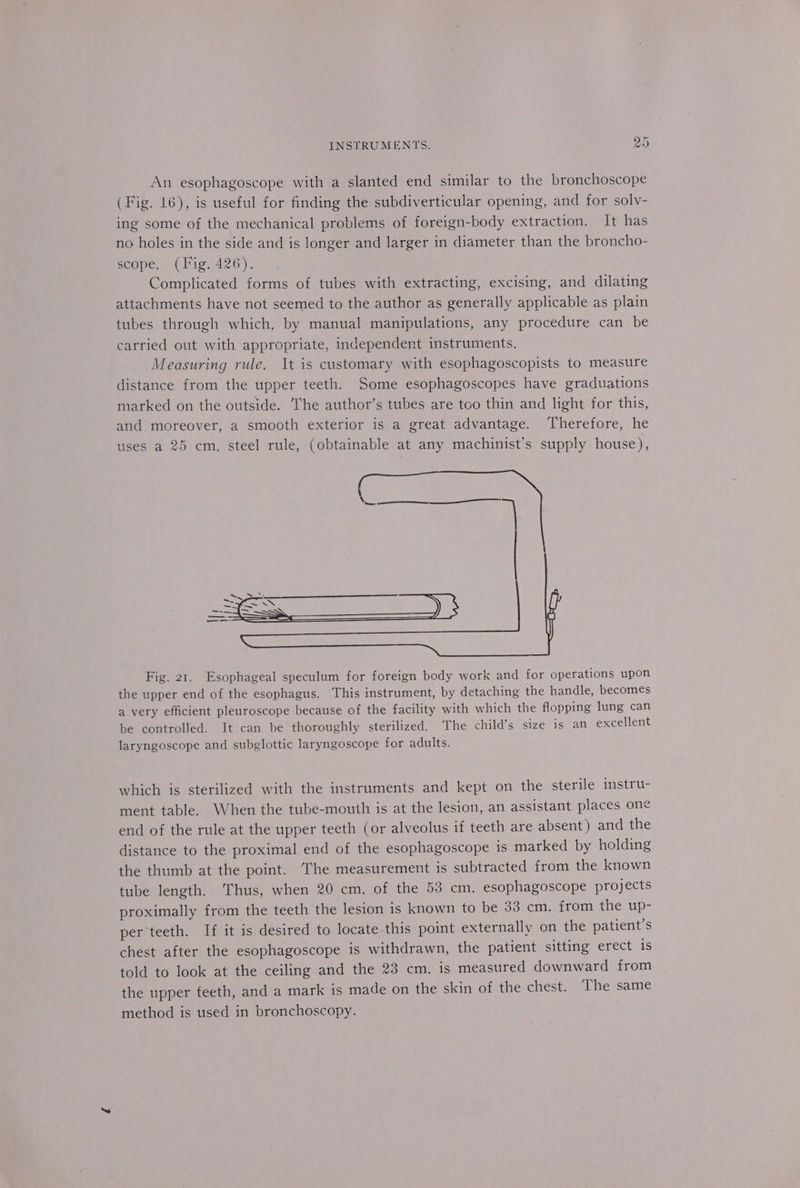 An esophagoscope with a slanted end similar to the bronchoscope (Fig. 16), is useful for finding the subdiverticular opening, and for solv- ing some of the mechanical problems of foreign-body extraction. It has no holes in the side and is longer and larger in diameter than the broncho- scope. (Fig. 426). Complicated forms of tubes with extracting, excising, and dilating attachments have not seemed to the author as generally applicable as plain tubes through which, by manual manipulations, any procedure can be carried out with appropriate, independent instruments. Measuring rule. It is customary with esophagoscopists to measure distance from the upper teeth. Some esophagoscopes have graduations marked on the outside. The author’s tubes are too thin and light for this, and moreover, a smooth exterior is a great advantage. ‘Therefore, he uses a 25 cm. steel rule, (obtainable at any machinist’s supply house), Fig. 21. Esophageal speculum for foreign body work and for operations upon the upper end of the esophagus. This instrument, by detaching the handle, becomes a very efficient pleuroscope because of the facility with which the flopping lung can be controlled. It can be thoroughly sterilized. The child’s size is an excellent laryngoscope and subglottic laryngoscope for adults. which is sterilized with the instruments and kept on the sterile instru- ment table. When the tube-mouth is at the lesion, an assistant places one end of the rule at the upper teeth (or alveolus if teeth are absent) and the distance to the proximal end of the esophagoscope is marked by holding the thumb at the point. The measurement is subtracted from the known tube length. Thus, when 20 cm. of the 53 cm. esophagoscope projects proximally from the teeth the lesion is known to be 33 cm. from the up- per teeth. If it is desired to locate.this point externally on the patient’s chest after the esophagoscope is withdrawn, the patient sitting erect is told to look at the ceiling and the 23 cm. is measured downward from the upper feeth, and a mark is made on the skin of the chest. The same method is used in bronchoscopy.