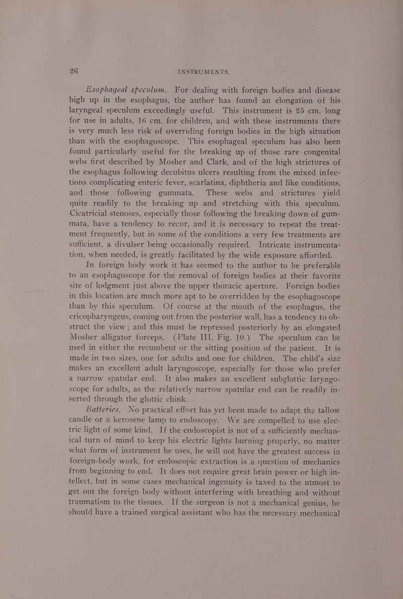 Esophageal speculum. For dealing with foreign bodies and disease high up in the esophagus, the author has found an elongation of his laryngeal speculum exceedingly useful. This instrument is 25 cm. long for use in adults, 16 cm. for children, and with these instruments there is very much less risk of overriding foreign bodies in the high situation than with the esophagoscope. ‘This esophageal speculum has also been found particularly useful for the breaking up of those rare congenital webs first described by Mosher and Clark, and of the high strictures of the esophagus following decubitus ulcers resulting from the mixed infec- tions complicating enteric fever, scarlatina, diphtheria and like conditions, and. those following gummata. These webs and _ strictures yield quite readily to the breaking up and stretching with this speculum. Cicatricial stenoses, especially those following the breaking down of gum- mata, have a tendency to recur, and it is necessary to repeat the treat- ment frequently, but in some of the conditions a very few treatments are sufficient, a divulser being occasionally required. Intricate instrumenta- tion, when needed, is greatly facilitated by the wide exposure afforded. In foreign body work it has seemed to the author to be preferable to an esophagoscope for the removal of foreign bodies at their favorite site of lodgment just above the upper thoracic aperture. Foreign bodies in this location are much more apt to be overridden by the esophagoscope than by this speculum. Of course at the mouth of the esophagus, the cricopharyngeus, coming out from the posterior wall, has a tendency.to ob- struct the view; and this must be repressed posteriorly by an elongated Mosher alligator forceps. (Plate III, Fig. 10.) The speculum can be used in either the recumbent or the sitting position of the patient. It is made in two sizes, one for adults and one for children. ‘The child’s size makes an excellent adult laryngoscope, especially for those who prefer a narrow spatular end. It also makes an excellent subglottic laryngo- scope for adults, as the relatively narrow spatular end can be readily in- serted through the glottic chink. Batteries, No practical effort has yet been made to adapt the tallow candle or a kerosene lamp to endoscopy. We are compelled to use elec- tric light of some kind. If the endoscopist is not of a sufficiently mechan- ical turn of mind to keep his electric lights burning properly, no matter what form of instrument he uses, he will not have the greatest success in foreign-body work, for endoscopic extraction is a question of mechanics from beginning to end. It does not require great brain power or high in- tellect, but in some cases mechanical ingenuity is taxed to the utmost to get out the foreign body without interfering with breathing and without traumatism to the tissues. If the surgeon is not a mechanical genius, he should have a trained surgical assistant who has the necessary mechanical
