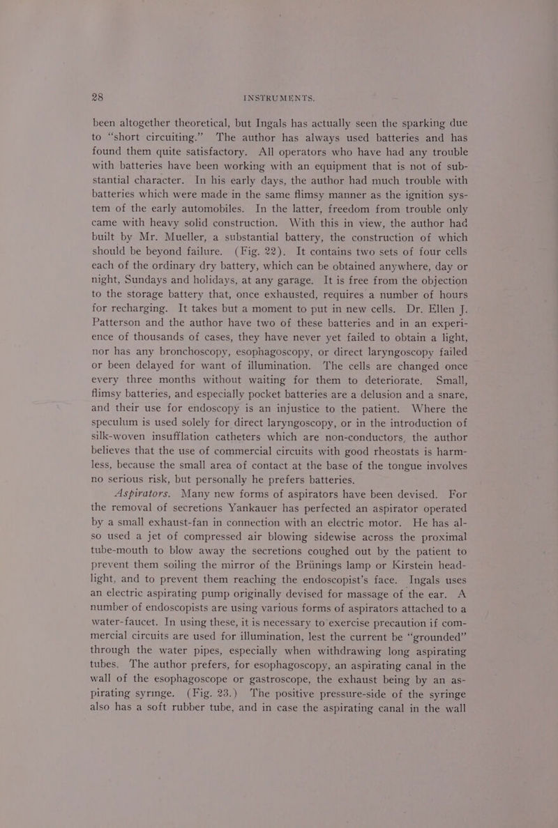 been altogether theoretical, but Ingals has actually seen the sparking due to “short circuiting.’ The author has always used batteries and has found them quite satisfactory. All operators who have had any trouble with batteries have been working with an equipment that is not of sub- stantial character. In his early days, the author had much trouble with batteries which were made in the same flimsy manner as the ignition sys- tem of the early automobiles. In the latter, freedom from trouble only came with heavy solid construction. With this in view, the author had built by Mr. Mueller, a substantial battery, the construction of which should be beyond failure. (Fig. 22). It contains two sets of four cells each of the ordinary dry battery, which can be obtained anywhere, day or night, Sundays and holidays, at any garage. It is free from the objection to the storage battery that, once exhausted, requires a number of hours for recharging. It takes but a moment to put in new cells. Dr. Ellen J. Patterson and the author have two of these batteries and in an experi- ence of thousands of cases, they have never yet failed to obtain a light, nor has any bronchoscopy, esophagoscopy, or direct laryngoscopy failed or been delayed for want of illumination. The cells are changed once every three months without waiting for them to deteriorate. Small, flimsy batteries, and especially pocket batteries are a delusion and a snare, and their use for endoscopy is an injustice to the patient. Where the speculum is used solely for direct laryngoscopy, or in the introduction of silk-woven insufflation catheters which are non-conductors, the author believes that the use of commercial circuits with good rheostats is harm- less, because the small area of contact at the base of the tongue involves no serious risk, but personally he prefers batteries. Aspirators. Many new forms of aspirators have been devised. For the removal of secretions Yankauer has perfected an aspirator operated by a small exhaust-fan in connection with an electric motor. He has al- so used a jet of compressed air blowing sidewise across the proximal tube-mouth to blow away the secretions coughed out by the patient to prevent them soiling the mirror of the Briinings lamp or Kirstein head- light, and to prevent them reaching the endoscopist’s face. Ingals uses an electric aspirating pump originally devised for massage of the ear. A number of endoscopists are using various forms of aspirators attached to a water-faucet. In using these, it is necessary to exercise precaution if com- mercial circuits are used for illumination, lest the current be “grounded” through the water pipes, especially when withdrawing long aspirating tubes. The author prefers, for esophagoscopy, an aspirating canal in the wall of the esophagoscope or gastroscope, the exhaust being by an as- pirating syringe. (Fig. 23.) The positive pressure-side of the syringe also has a soft rubber tube, and in case the aspirating canal in the wall