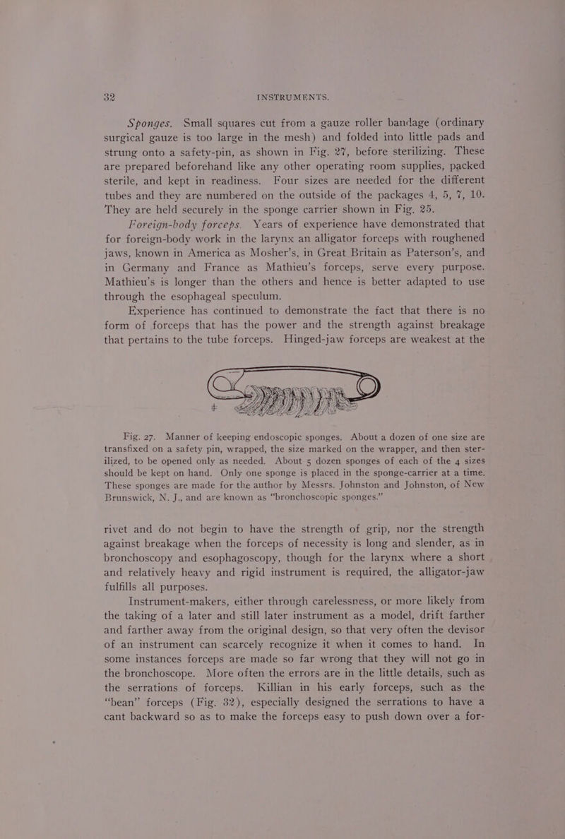 Sponges. Small squares cut from a gauze roller bandage (ordinary surgical gauze is too large in the mesh) and folded into little pads and strung onto a safety-pin, as shown in Fig. 27, before sterilizing. These are prepared beforehand like any other operating room supplies, packed sterile, and kept in readiness. Four sizes are needed for the different tubes and they are numbered on the outside of the packages 4, 5, 7, 10. They are held securely in the sponge carrier shown in Fig, 25. Foreign-body forceps. Years of experience have demonstrated that for foreign-body work in the larynx an alligator forceps with roughened jaws, known in America as Mosher’s, in Great Britain as Paterson’s, and in Germany and France as Mathieu’s forceps, serve every purpose. Mathieu’s is longer than the others and hence is better adapted to use through the esophageal speculum. Experience has continued to demonstrate the fact that there is no form of forceps that has the power and the strength against breakage that pertains to the tube forceps. Hinged-jaw forceps are weakest at the Fig. 27. Manner of keeping endoscopic sponges. About a dozen of one size are transfixed on a safety pin, wrapped, the size marked on the wrapper, and then ster- ilized, to be opened only as needed. About 5 dozen sponges of each of the 4 sizes should be kept on hand. Only one sponge is placed in the sponge-carrier at a time. These sponges are made for the author by Messrs. Johnston and Johnston, of New Brunswick, N. J., and are known as “bronchoscopic sponges.” rivet and do not begin to have the strength of grip, nor the strength against breakage when the forceps of necessity is long and slender, as in bronchoscopy and esophagoscopy, though for the larynx where a short and relatively heavy and rigid instrument is required, the alligator-jaw fulfills all purposes. Instrument-makers, either through carelessness, or more likely from the taking of a later and still later instrument as a model, drift farther and farther away from the original design, so that very often the devisor of an instrument can scarcely recognize it when it comes to hand. In some instances forceps are made so far wrong that they will not go in the bronchoscope. More often the errors are in the little details, such as the serrations of forceps. Killian in his early forceps, such as the “bean” forceps (Fig. 32), especially designed the serrations to have a cant backward so as to make the forceps easy to push down over a for-