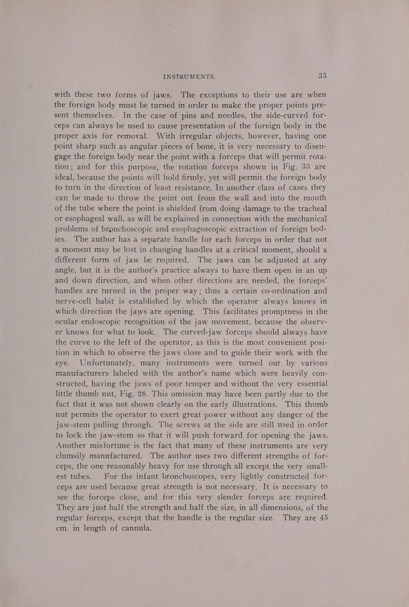 with these two forms of jaws. ‘The exceptions to their use are when the foreign body must be turned in order to make the proper points pre- sent themselves. In the case of pins and needles, the side-curved for- ceps can always be used to cause presentation of the foreign body in the proper axis for removal. With irregular objects, however, having one point sharp such as angular pieces of bone, it is very necessary to disen- gage the foreign body near the point with a forceps that will permit rota- tion; and for this purpose, the rotation forceps shown in Fig. 33 are ideal, because the points will hold firmly, yet will permit the foreign body to turn in the direction of least resistance. In another class of cases they can be made to throw the point out from the wall and into the mouth of the tube where the point is shielded from doing damage to the tracheal or esophageal wall, as will be explained in connection with the mechanical problems of brgnchoscopic and esophagoscopic extraction of foreign bod- ies. The author has a separate handle for each forceps in order that not a moment may be lost in changing handles at a critical moment, should a different form of jaw be required. The jaws can be adjusted at any angle, but it is the author’s practice always to have them open in an up and down direction, and when other directions are needed, the forceps’ handles are turned in the proper way; thus a certain co-ordination and nerve-cell habit is established by which the operator always knows in which direction the jaws are opening. This facilitates promptness in the ocular endoscopic recognition of the jaw movement, because the observ- er knows for what to look. The curved-jaw forceps should always have the curve to the left of the operator, as this is the most convenient posi- tion in which to observe the jaws close and to guide their work with the eye. Unfortunately, many instruments were turned out by various manufacturers labeled with the author’s name which were heavily con- structed, having the jaws of poor temper and without the very essential little thumb nut, Fig. 28. This omission may have been partly due to the fact that it was not shown clearly on the early illustrations. This thumb nut permits the operator to exert great power without any danger of the jaw-stem pulling through. The screws at the side are still used in order to lock the jaw-stem so that it will push forward for opening the jaws. Another misfortune is the fact that many of these instruments are very clumsily manufactured. The author uses two different strengths of for- ceps, the one reasonably heavy for use through all except the very small- est tubes. For the infant bronchoscopes, very lightly constructed for- ceps are used because great strength is not necessary. It is necessary to see the forceps close, and for this very slender forceps are required. They are just half the strength and half the size, in all dimensions, of the regular forceps, except that the handle is the regular size. They are 45 cm. in length of cannula.