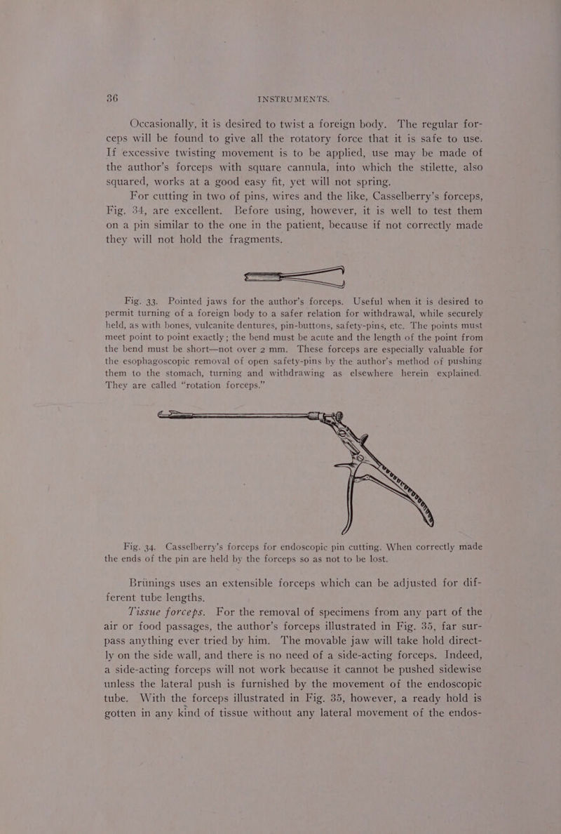 Occasionally, it is desired to twist a foreign body. The regular for- ceps will be found to give all the rotatory force that it is safe to use. If excessive twisting movement is to be applied, use may be made of the author’s forceps with square cannula, into which the stilette, also squared, works at a good easy fit, yet will not spring. For cutting in two of pins, wires and the like, Casselberry’s forceps, Fig. 34, are excellent. Before using, however, it is well to test them on a pin similar to the one in the patient, because if not correctly made they will not hold the fragments. Fig. 33. Pointed jaws for the author’s forceps. Useful when it is desired to permit turning of a foreign body to a safer relation for withdrawal, while securely held, as with bones, vulcanite dentures, pin-buttons, safety-pins, etc. The points must meet point to point exactly; the bend must be acute and the length of the point from the bend must be short—not over 2mm. These forceps are especially valuable for the esophagoscopic removal of open safety-pins by the author’s method of pushing them to the stomach, turning and withdrawing as elsewhere herein explained. They are called “rotation forceps.” Fig. 34. Casselberry’s forceps for endoscopic pin cutting. When correctly made the ends of the pin are held by the forceps so as not to be lost. Brunings uses an extensible forceps which can be adjusted for dif- ferent tube lengths. Tissue forceps. For the removal of specimens from any part of the air or food passages, the author’s forceps illustrated in Fig. 35, far sur- pass anything ever tried by him. The movable jaw will take hold direct- ly on the side wall, and there is no need of a side-acting forceps. Indeed, a side-acting forceps will not work because it cannot be pushed sidewise unless the lateral push is furnished by the movement of the endoscopic tube. With the forceps illustrated in Fig. 35, however, a ready hold is gotten in any kind of tissue without any lateral movement of the endos-