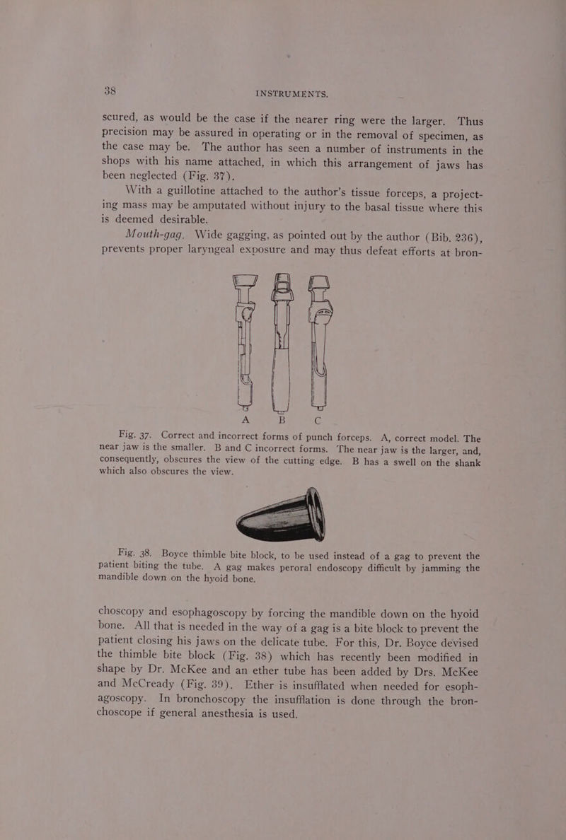 scured, as would be the case if the nearer ring were the larger. Thus precision may be assured in operating or in the removal of specimen, as the case may be. The author has seen a number of instruments in the shops with his name attached, in which this arrangement of jaws has been neglected (Fig. 37). With a guillotine attached to the author’s tissue forceps, a project- ing mass may be amputated without injury to the basal tissue where this is deemed desirable. Mouth-gag. Wide gagging, as pointed out by the author (Bib. 236), prevents proper laryngeal exposure and may thus defeat efforts at bron- Fig. 37. Correct and incorrect forms of punch forceps. A, correct model. The near jaw is the smaller. B and C incorrect forms. The near jaw is the larger, and, consequently, obscures the view of the cutting edge. B has a swell on the shank which also obscures the view. Fig. 38. Boyce thimble bite block, to be used instead of a gag to prevent the patient biting the tube. A gag makes peroral endoscopy difficult by jamming the mandible down on the hyoid bone. choscopy and esophagoscopy by forcing the mandible down on the hyoid bone. All that is needed in the way of a gag is a bite block to prevent the patient closing his jaws on the delicate tube. For this, Dr. Boyce devised the thimble bite block (Fig. 38) which has recently been modified in shape by Dr. McKee and an ether tube has been added by Drs. McKee and McCready (Fig. 39). Ether is insufflated when needed for esoph- agoscopy. In bronchoscopy the insufflation is done through the bron- choscope if general anesthesia is used.