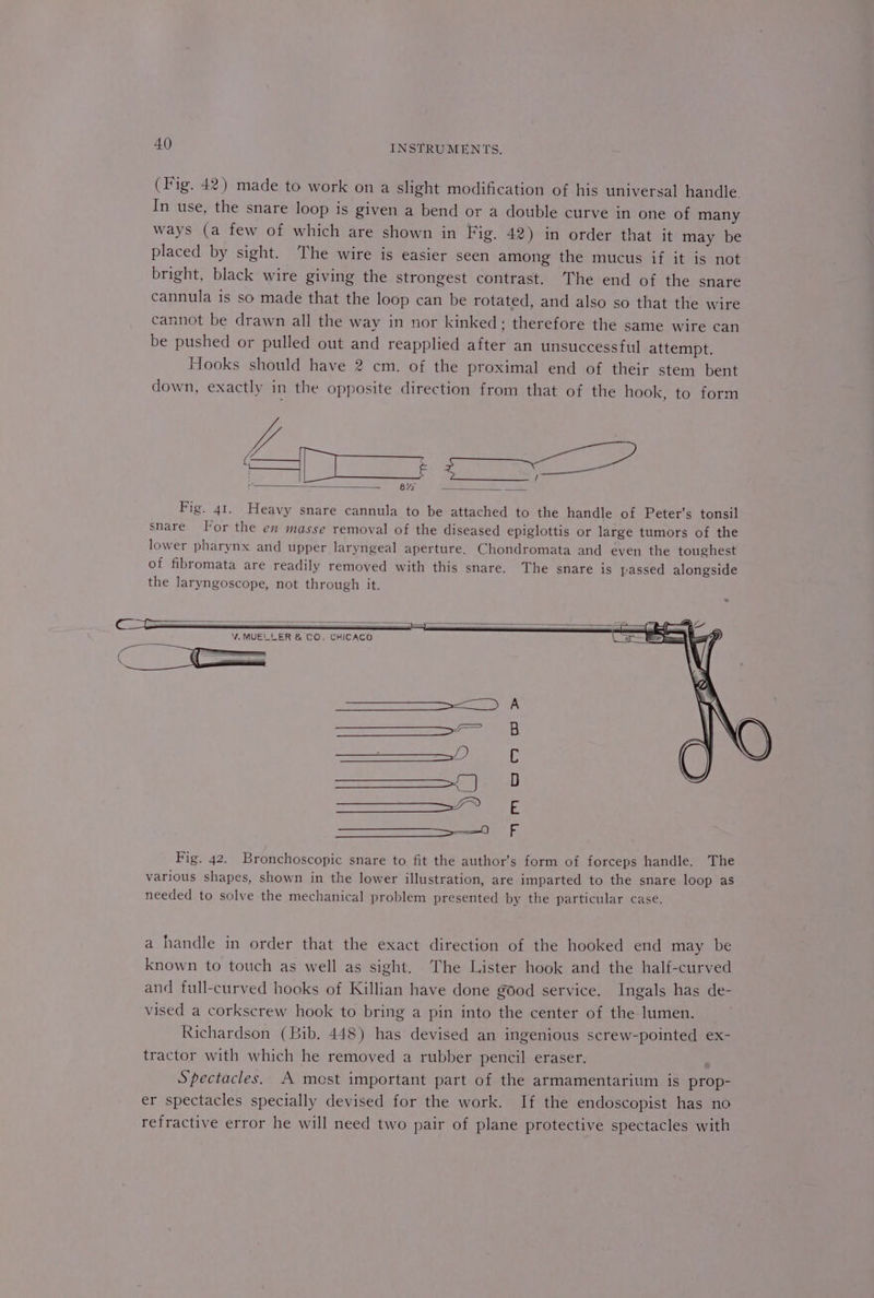 (Fig. 42) made to work on a slight modification of his universal handle. In use, the snare loop is given a bend or a double curve in one of many ways (a few of which are shown in Fig, 42) in order that it may be placed by sight. The wire is easier seen among the mucus if it is not bright, black wire giving the strongest contrast. The end of the snare cannula is so made that the loop can be rotated, and also so that the wire cannot be drawn all the way in nor kinked; therefore the same wire can be pushed or pulled out and reapplied after an unsuccessful attempt. Hooks should have 2 cm. of the proximal end of their stem bent down, exactly in the opposite direction from that of the hook, to form Fig. 41. Heavy snare cannula to be attached to the handle of Peter’s tonsil snare. For the en masse removal of the diseased epiglottis or large tumors of the lower pharynx and upper laryngeal aperture, Chondromata and even the toughest of fibromata are readily removed with this snare. The snare is passed alongside the laryngoscope, not through it. CHICACO a handle in order that the exact direction of the hooked end may be known to touch as well as sight. The Lister hook and the half-curved and full-curved hooks of Killian have done good service. Ingals has de- vised a corkscrew hook to bring a pin into the center of the lumen. Richardson (Bib. 448) has devised an ingenious screw-pointed ex- tractor with which he removed a rubber pencil eraser. Spectacles. A mest important part of the armamentarium is prop- er spectacles specially devised for the work. If the endoscopist has no refractive error he will need two pair of plane protective spectacles with