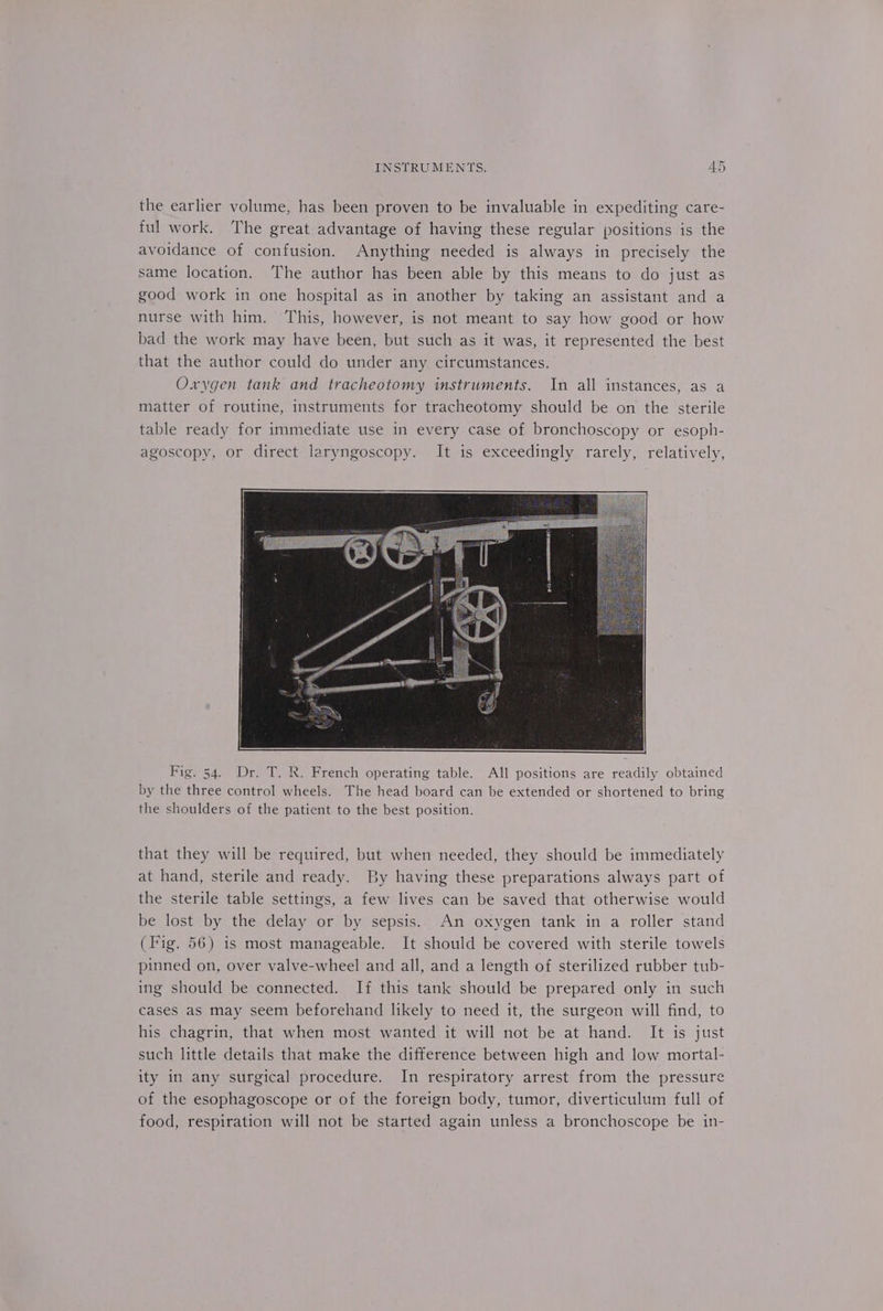 the earlier volume, has been proven to be invaluable in expediting care- ful work. The great advantage of having these regular positions is the avoidance of confusion. Anything needed is always in precisely the same location. The author has been able by this means to do just as good work in one hospital as in another by taking an assistant and a nurse with him. This, however, is not meant to say how good or how bad the work may have been, but such as it was, it represented the best that the author could do under any circumstances. Oxygen tank and tracheotomy instruments. In all instances, as a matter of routine, instruments for tracheotomy should be on the sterile table ready for immediate use in every case of bronchoscopy or esoph- agoscopy, or direct laryngoscopy. It is exceedingly rarely, relatively, Fig. 54. Dr. T. R. French operating table. All positions are readily obtained by the three control wheels. The head board can be extended or shortened to bring the shoulders of the patient to the best position. that they will be required, but when needed, they should be immediately at hand, sterile and ready. By having these preparations always part of the sterile table settings, a few lives can be saved that otherwise would be lost by the delay or by sepsis. An oxygen tank in a roller stand (Fig. 56) is most manageable. It should be covered with sterile towels pinned on, over valve-wheel and all, and a length of sterilized rubber tub- ing should be connected. If this tank should be prepared only in such cases as may seem beforehand likely to need it, the surgeon will find, to his chagrin, that when most wanted it will not be at hand. It is just such little details that make the difference between high and low mortal- ity in any surgical procedure. In respiratory arrest from the pressure of the esophagoscope or of the foreign body, tumor, diverticulum full of food, respiration will not be started again unless a bronchoscope be in-