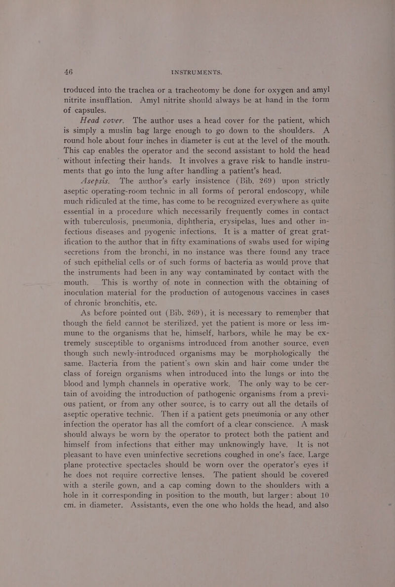 troduced into the trachea or a tracheotomy be done for oxygen and amyl nitrite insufflation. Amyl nitrite should always be at hand in the form of capsules. Head cover. The author uses a head cover for the patient, which is simply a muslin bag large enough to go down to the shoulders. A round hole about four inches in diameter is cut at the level of the mouth. This cap enables the operator and the second assistant to hold the head without infecting their hands. It involves a grave risk to handle instru- ments that go into the lung after handling a patient’s head. Asepsis. The author’s early insistence (Bib. 269) upon strictly aseptic operating-room technic in all forms of peroral endoscopy, while much ridiculed at the time, has come to be recognized everywhere as quite essential in a procedure which necessarily frequently comes in contact with tuberculosis, pneumonia, diphtheria, erysipelas, lues and other in- fectious diseases and pyogenic infections. It is a matter of great grat- ification to the author that in fifty examinations of swabs used for wiping secretions from the bronchi, in no instance was there found any trace of such epithelial cells or of such forms of bacteria as would prove that the instruments had been in any way contaminated by contact with the mouth. This is worthy of note in connection with the obtaining of inoculation material for the production of autogenous vaccines in cases of chronic bronchitis, etc. As before pointed out (Bib. 269), it is necessary to remember that though the field cannot be sterilized, yet the patient is more or less im- mune to the organisms that he, himself, harbors, while he may be ex- tremely susceptible to organisms introduced from another source, even though such newly-introduced organisms may be morphologically the same. Bacteria from the patient’s own skin and hair come under the class of foreign organisms when introduced into the lungs or into the blood and lymph channels in operative work, The only way to be cer- tain of avoiding the introduction of pathogenic organisms from a previ- ous patient, or from any other source, is to carry out all the details of aseptic operative technic. Then if a patient gets pneumonia or any other infection the operator has all the comfort of a clear conscience. A mask should always be worn by the operator to protect both the patient and himself from infections that either may unknowingly have. It is not pleasant to have even uninfective secretions coughed in one’s face. Large plane protective spectacles should be worn over the operator’s eyes if he does not require corrective lenses. The patient should be covered with a sterile gown, and a cap coming down to the shoulders with a hole in it corresponding in position to the mouth, but larger: about 10 cm. in diameter. Assistants, even the one who holds the head, and also