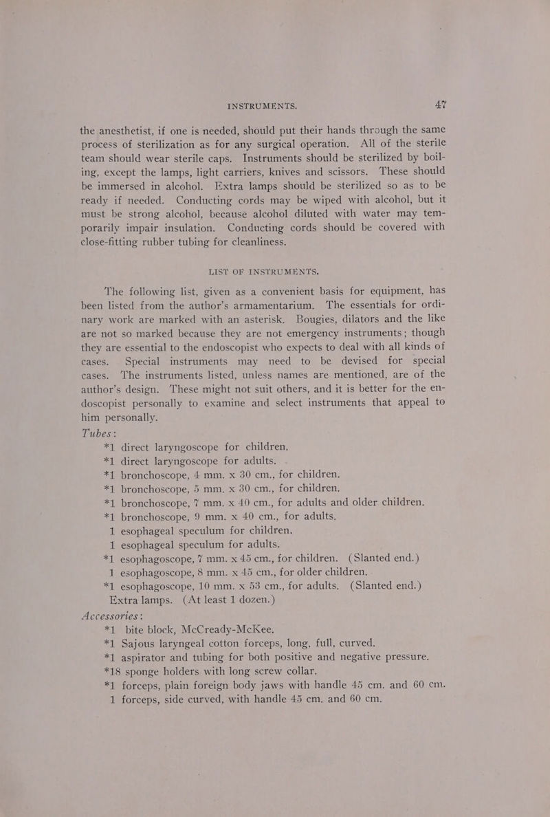 the anesthetist, if one is needed, should put their hands through the same process of sterilization as for any surgical operation. All of the sterile team should wear sterile caps. Instruments should be sterilized by boil- ing, except the lamps, light carriers, knives and scissors. These should be immersed in alcohol. Extra lamps should be sterilized so as to be ready if needed. Conducting cords may be wiped with alcohol, but it must be strong alcohol, because alcohol diluted with water may tem- porarily impair insulation. Conducting cords should be covered with close-fitting rubber tubing for cleanliness. LIST OF INSTRUMENTS. The following list, given as a convenient basis for equipment, has been listed from the author’s armamentarium. The essentials for ordi- nary work are marked with an asterisk. Bougies, dilators and the like are not so marked because they are not emergency instruments; though they are essential to the endoscopist who expects to deal with all kinds of cases. Special instruments may need to be devised for special cases. ‘he instruments listed, unless names are mentioned, are of the author’s design. ‘These might not suit others, and it is better for the en- doscopist personally to examine and select instruments that appeal to him personally. Tubes: *1 direct laryngoscope for children. *1 direct laryngoscope for adults. *1 bronchoscope, 4 mm. x 30 cm., for children. *1 bronchoscope, 5 mm, x 30 cm., for children. *1 bronchoscope, 7 mm. x 40 cm., for adults and older children. *1 bronchoscope, 9 mm. x 40 cm., for adults. 1 esophageal speculum for children. 1 esophageal speculum for adults. *1 esophagoscope, 7 mm. x 45 cm., for children. (Slanted end.) 1 esophagoscope, 8 mm. x 45 cm., for older children. *1 esophagoscope, 10 mm. x 53 cm., for adults. (Slanted end.) Extra lamps. (At least 1 dozen.) Accessories: *1 bite block, McCready-McKee. *1 Sajous laryngeal cotton forceps, long, full, curved. *1 aspirator and tubing for both positive and negative pressure. *18 sponge holders with long screw collar. *1 forceps, plain foreign body jaws with handle 45 cm. and 60 cm. 1 forceps, side curved, with handle 45 cm. and 60 cm.