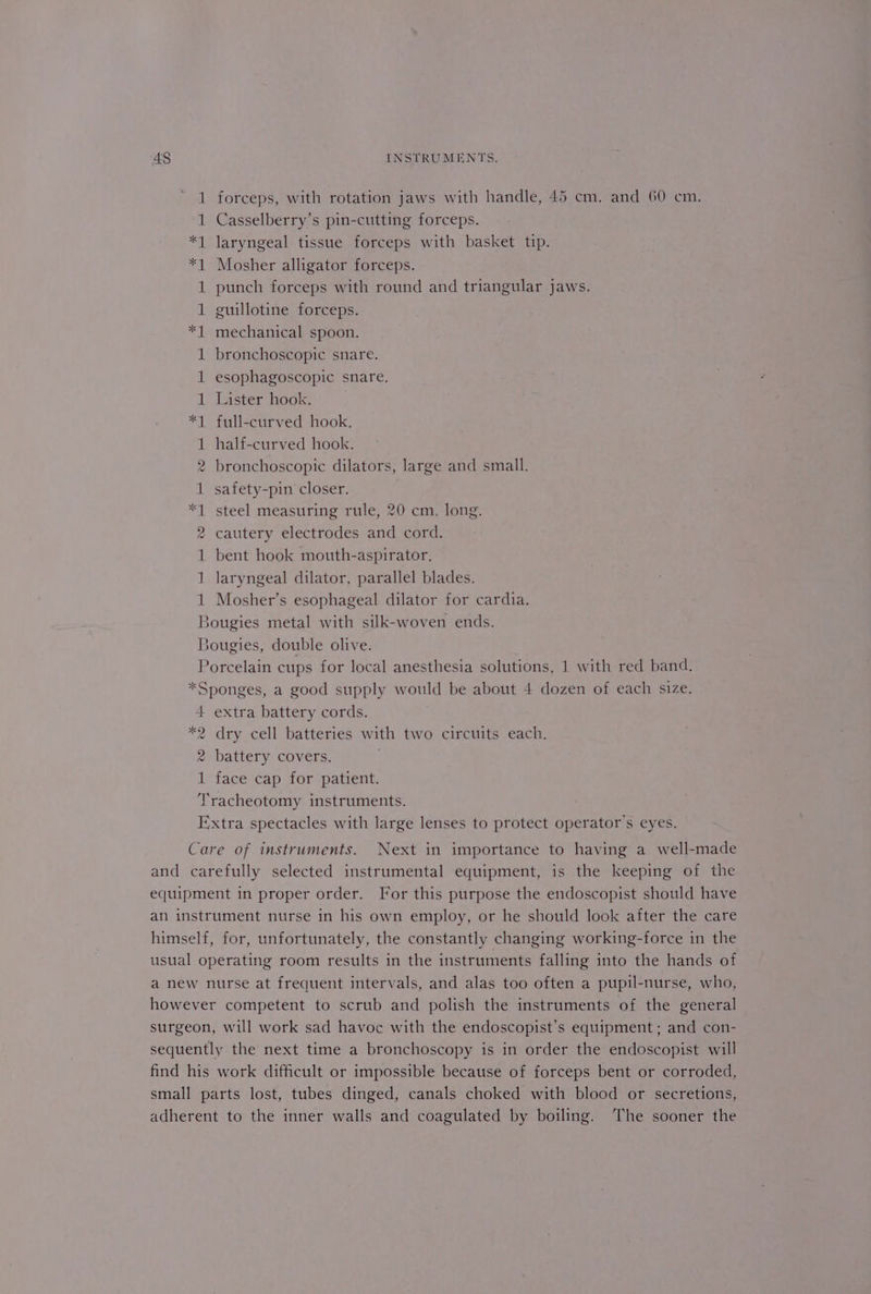 1 forceps, with rotation jaws with handle, 45 cm. and 60 cm. 1 Casselberry’s pin-cutting forceps. *1 laryngeal tissue forceps with basket tip. *1 Mosher alligator forceps. 1 punch forceps with round and triangular jaws. 1 guillotine forceps. *1 mechanical spoon. 1 bronchoscopic snare. 1 esophagoscopic snare. 1 Lister hook. *1 full-curved hook. 1 half-curved hook. 2 bronchoscopic dilators, large and small. 1 safety-pin closer. *1 steel measuring rule, 20 cm. long. 2 cautery electrodes and cord. 1 bent hook mouth-aspirator. 1 laryngeal dilator, parallel blades. 1 Mosher’s esophageal dilator for cardia. Bougies metal with silk-woven ends. Bougies, double olive. Porcelain cups for local anesthesia solutions, 1 with red band. *Sponges, a good supply would be about 4 dozen of each size. 4 extra battery cords. *2 dry cell batteries with two circuits each. 2 battery covers. 1 face cap for patient. Tracheotomy instruments. Extra spectacles with large lenses to protect operator's eyes. Care of instruments. Next in importance to having a well-made and carefully selected instrumental equipment, is the keeping of the equipment in proper order. For this purpose the endoscopist should have an instrument nurse in his own employ, or he should look after the care himself, for, unfortunately, the constantly changing working-force in the usual operating room results in the instruments falling into the hands of a new nurse at frequent intervals, and alas too often a pupil-nurse, who, however competent to scrub and polish the instruments of the general surgeon, will work sad havoc with the endoscopist’s equipment; and con- sequently the next time a bronchoscopy is in order the endoscopist will find his work difficult or impossible because of forceps bent or corroded, small parts lost, tubes dinged, canals choked with blood or secretions, adherent to the inner walls and coagulated by boiling. The sooner the
