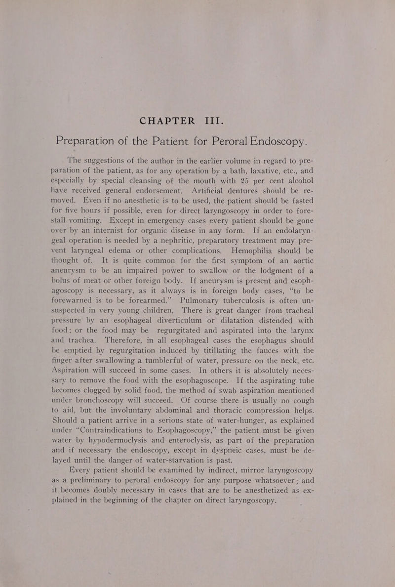 Preparation of the Patient for Peroral Endoscopy. The suggestions of the author in the earlier volume in regard to pre- paration of the patient, as for any operation by a bath, laxative, etc., and especially by special cleansing of the mouth with 25 per cent alcohol have received general endorsement. Artificial dentures should be re- moved. Even if no anesthetic is to be used, the patient should be fasted for five hours if possible, even for direct laryngoscopy in order to fore- stall vomiting. Except in emergency cases every patient should be gone over by an internist for organic disease in any form. If an endolaryn- geal operation is needed by a nephritic, preparatory treatment may pre- vent laryngeal edema or other complications. Hemophilia should be thought of. It is quite common for the first symptom of an aortic aneurysm to be an impaired power to swallow or the lodgment of a bolus of meat or other foreign body. If aneurysm is present and esoph- agoscopy is necessary, as it always is in foreign body cases, “to be forewarned is to be forearmed.” Pulmonary tuberculosis is often un- suspected in very young children. ‘There is great danger from tracheal pressure by an esophageal diverticulum or dilatation distended with food; or the food may be regurgitated and aspirated into the larynx and trachea. Therefore, in all esophageal cases the esophagus should be emptied by regurgitation induced by titillating the fauces with the finger after swallowing a tumblerful of water, pressure on the neck, etc. Aspiration will succeed in some cases. In others it is absolutely neces- sary to remove the food with the esophagoscope.. If the aspirating tube becomes clogged by solid food, the method of swab aspiration mentioned under bronchoscopy will succeed. Of course there is usually no cough to aid, but the involuntary abdominal and thoracic compression helps. Should a patient arrive in a serious state of water-hunger, as explained under “Contraindications to EKsophagoscopy,”’ the patient must be given water by hypodermoclysis and enteroclysis, as part of the preparation and if necessary the endoscopy, except in dyspneic cases, must be de- layed until the danger of water-starvation is past. Every patient should be examined by indirect, mirror laryngoscopy as a preliminary to peroral endoscopy for any purpose whatsoever; and it becomes doubly necessary in cases that are to be anesthetized as ex- plained in the beginning of the chapter on direct laryngoscopy.