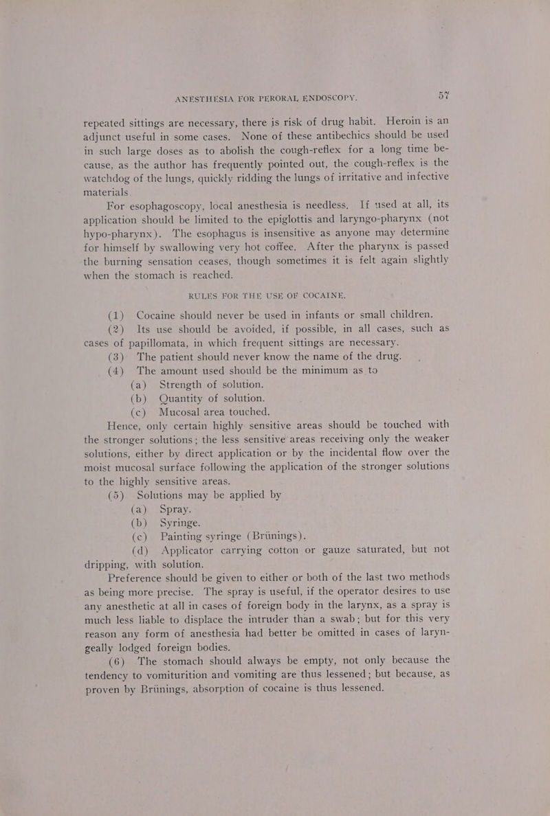 Or =z repeated sittings are necessary, there is risk of drug habit. Heroin is an adjunct useful in some cases. None of these antibechics should be used in such large doses as to abolish the cough-reflex for a long time be- cause, as the author has frequently pointed out, the cough-reflex is the watchdog of the lungs, quickly ridding the lungs of irritative and infective materials. For esophagoscopy, local anesthesia is needless. If used at all, its application should be limited to. the epiglottis and laryngo-pharynx (not hypo-pharynx). The esophagus is insensitive as anyone may determine for himself by swallowing very hot coffee. After the pharynx is passed the burning sensation ceases, though sometimes it is felt again slightly when the stomach is reached. RULES FOR THE USE OF COCAINE. (1) Cocaine should never be used in infants or small children. (2) Its use should be avoided, if possible, in all cases, such as cases of papillomata, in which frequent sittings are necessary. (3) The patient should never know the name of the drug. (4) The amount used should be the minimum as to (a) Strength of solution. (b) Quantity of solution. (c) Mucosal area touched. Hence, only certain highly sensitive areas should be touched with the stronger solutions; the less sensitive areas receiving only the weaker solutions, either by direct application or by the incidental flow over the moist mucosal surface following the application of the stronger solutions to the highly sensitive areas. (5) Solutions may be applied by (a) Spray. (b) Syringe. (c) Painting syringe (Brunings). (d) Applicator carrying cotton or gauze saturated, but not dripping, with solution. Preference should be given to either or both of the last two methods as being more precise. The spray is useful, if the operator desires to use any anesthetic at all in cases of foreign body in the larynx, as a spray is much less liable to displace the intruder than a swab; but for this very reason any form of anesthesia had better be omitted in cases of laryn- geally lodged foreign bodies. (6) The stomach should always be empty, not only because the tendency to vomiturition and vomiting are thus lessened ; but because, as proven by Britnings, absorption of cocaine is thus lessened.