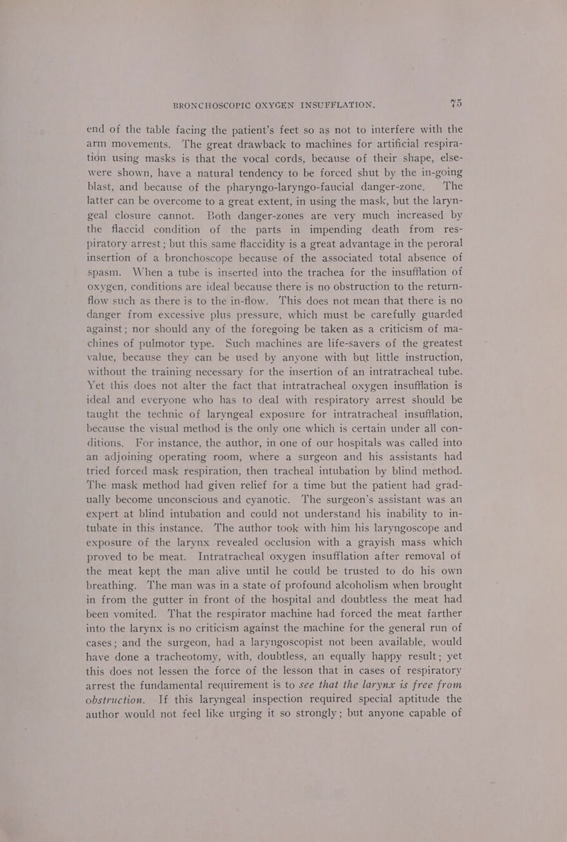 end of the table facing the patient’s feet so as not to interfere with the arm movements. ‘The great drawback to machines for artificial respira- tion using masks is that the vocal cords, because of their shape, else- were shown, have a natural tendency to be forced shut by the in-going blast, and because of the pharyngo-laryngo-faucial danger-zone, The latter can be overcome to a great extent, in using the mask, but the laryn- geal closure cannot. Both danger-zones are very much increased by the flaccid condition of the parts in impending death from res- piratory arrest; but this same flaccidity is a great advantage in the peroral insertion of a bronchoscope because of the associated total absence of spasm. When a tube is inserted into the trachea for the insufflation of oxygen, conditions are ideal because there is no obstruction to the return- flow such as there is to the in-flow. This does not mean that there is no danger from excessive plus pressure, which must be carefully guarded against; nor should any of the foregoing be taken as a criticism of ma- chines of pulmotor type. Such machines are life-savers of the greatest value, because they can be used by anyone with but little instruction, without the training necessary for the insertion of an intratracheal tube. Yet this does not alter the fact that intratracheal oxygen insufflation is ideal and everyone who has to deal with respiratory arrest should be taught the technic of laryngeal exposure for intratracheal insufflation, because the visual method is the only one which is certain under all con- ditions. For instance, the author, in one of our hospitals was called into an adjoining operating room, where a surgeon and his assistants had tried forced mask respiration, then tracheal intubation by blind method. The mask method had given relief for a time but the patient had grad- ually become unconscious and cyanotic. ‘The surgeon’s assistant was an expert at blind intubation and could not understand his inability to in- tubate in this instance. The author took with him his laryngoscope and exposure of the larynx revealed occlusion with a grayish mass which proved to be meat. Intratracheal oxygen insufflation after removal ot the meat kept the man alive until he could be trusted to do his own breathing. The man was in a state of profound alcoholism when brought in from the gutter in front of the hospital and doubtless the meat had been vomited. ‘That the respirator machine had forced the meat farther into the larynx is no criticism against the machine for the general run of cases; and the surgeon, had a laryngoscopist not been available, would have done a tracheotomy, with, doubtless, an equally happy result; yet this does not lessen the force of the lesson that in cases of respiratory arrest the fundamental requirement is to see that the larynx is free from obstruction. If this laryngeal inspection required special aptitude the author would not feel like urging it so strongly; but anyone capable of