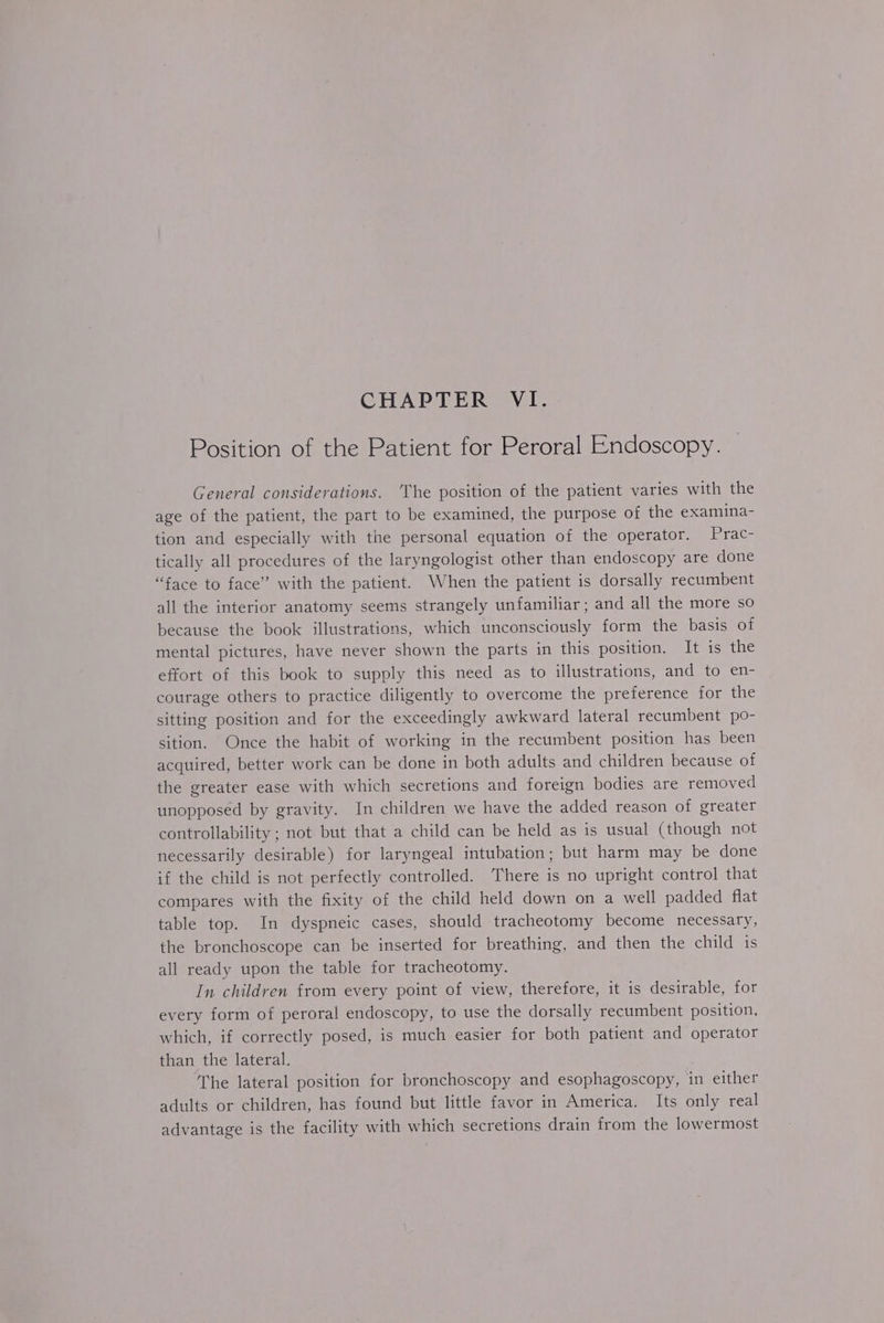 Position of the Patient for Peroral Endoscopy. General considerations. ‘The position of the patient varies with the age of the patient, the part to be examined, the purpose of the examina- tion and especially with the personal equation of the operator. Prac- tically all procedures of the laryngologist other than endoscopy are done “face to face” with the patient. When the patient is dorsally recumbent all the interior anatomy seems strangely unfamiliar; and all the more so because the book illustrations, which unconsciously form the basis of mental pictures, have never shown the parts in this position. It 1s the effort of this book to supply this need as to illustrations, and to en- courage others to practice diligently to overcome the preference for the sitting position and for the exceedingly awkward lateral recumbent po- sition. Once the habit of working in the recumbent position has been acquired, better work can be done in both adults and children because of the greater ease with which secretions and foreign bodies are removed unopposed by gravity. In children we have the added reason of greater controllability ; not but that a child can be held as is usual (though not necessarily desirable) for laryngeal intubation; but harm may be done if the child is not perfectly controlled. There is no upright control that compares with the fixity of the child held down on a well padded flat table top. In dyspneic cases, should tracheotomy become necessary, the bronchoscope can be inserted for breathing, and then the child is all ready upon the table for tracheotomy. In children from every point of view, therefore, it is desirable, for every form of peroral endoscopy, to use the dorsally recumbent position, which, if correctly posed, is much easier for both patient and operator than the lateral. The lateral position for bronchoscopy and esophagoscopy, in either adults or children, has found but little favor in America. Its only real advantage is the facility with which secretions drain from the lowermost