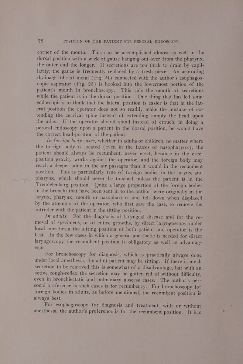corner of the mouth. This can be accomplished almost as well in the dorsal position with a wick of gauze hanging out over from the pharynx, the outer end the longer. If secretions are too thick to drain by capil- larity, the gauze is frequently replaced by a fresh piece. An aspirating drainage tube of metal (Fig. 24) connected with the author’s esophagos- copic aspirator (Fig. 23) is hooked into the lowermost portion of the patient’s mouth in bronchoscopy. This rids the mouth of secretions while the patient is in the dorsal position. One thing that has led some endoscopists to think that the lateral position is easier is that in the lat- eral position the operator does not so readily make the mistake of ex- tending the cervical spine instead of extending simply the head upon the atlas. If the operator should stand instead of crouch, in doing a peroral endoscopy upon a patient in the dorsal position, he would have the correct head-position of the patient. In foreign-body cases, whether in adults or children, no matter where the foreign body is located (even in the fauces or nasopharynx), the patient should always be recumbent, never erect, because in the erect position gravity works against the operator, and the foreign body may reach a deeper point in the air passages than it would in the recumbent position. ‘This is particularly true of foreign bodies in the larynx and pharynx, which should never be touched unless the patient is in the Trendelenberg position. Quite a large proportion of the foreign bodies in the bronchi that have been sent in to the author, were originally in the larynx, pharynx, mouth or nasopharynx and fell down when displaced by the attempts of the operator, who first saw the case, to remove the intruder with the patient in the sitting position. In adults. For the diagnosis of laryngeal disease and for the re- moval of specimens, or of entire growths, by direct laryngoscopy under local anesthesia the sitting position of both patient and operator is the best. In the few cases in which a general anesthetic is needed for direct laryngoscopy the recumbent position is obligatory as well as advantag- eous. For bronchoscopy for diagnosis, which is practically always done under local anesthesia, the adult patient may be sitting. If there is much secretion to be removed this is somewhat of a disadvantage, but with an active cough-reflex the secretion may be gotten rid of without difficulty, even in bronchiectatic and pulmonary abscess cases. The author’s per sonal preference in such cases is for recumbency. For bronchoscopy for foreign bodies in adults, as before mentioned, the recumbent position is always best. For esophagoscopy for diagnosis and treatment, with or without anesthesia, the author’s preference is for the recumbent position. It has
