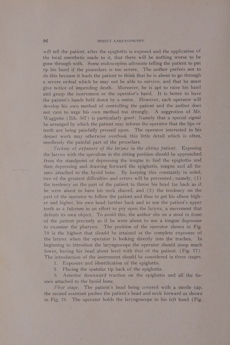 will tell the patient, after the epiglottis is exposed and the application of the local anesthetic made to it, that there will be nothing worse to be gone through with. Some endoscopists advocate telling the patient to put up his hand if the procedure is too severe. ‘The author prefers not to do this because it leads the patient to think that he is about to go through a severe ordeal which he may not be able to survive, and that he must give notice of impending death. Moreover, he is apt to raise his hand and grasp the instrument or the operator’s hand. It is better to have the patient’s hands held down by a nurse. However, each operator will develop his own method of controlling the patient and the author does not care to urge his own method too strongly. A suggestion of Mr. Waggette (Bib. 567) is particularly good: Namely that a special signal be arranged by which the patient may inform the operator that the lips or teeth are being painfully pressed upon. The operator interested in his deeper work may otherwise overlook this little detail which is often, needlessly the painful part of the procedure. Technic of exposure of the larynx in the sitting patient. Exposing the larynx with the speculum in the sitting position should be approached from the standpoint of depressing the tongue to find the epiglottis and then depressing and drawing forward the epiglottis, tongue and all tis- sues attached to the hyoid bone. By keeping this constantly in mind, two of the greatest difficulties and errors will be prevented; namely, (1) the tendency on the part of the patient to throw his head far back as if he were about to have his neck shaved, and (2) the tendency on the part of the operator to follow the patient and thus to get his elbow high- er and higher, his own head farther back and to use the patient’s upper teeth as a fulcrum in an effort to pry open the larynx, a movement that defeats its own object. ‘To avoid this, the author sits on a stool in front of the patient precisely as if he were about to use a tongue depressor to examine the pharynx. ‘The position of the operator shown in Fig. 70 is the highest that should be attained at the complete exposure of the larvnx when the operator is looking directly into the trachea. In beginning to introduce the laryngoscope the operator should stoop much lower, having his head about level with that of the patient. (Fig. 77). The introduction of the instrument should be considered in three stages. 1. Exposure and identification of the epiglottis. 2. Placing the spatular tip back of the epiglottis. 3. Anterior downward traction on the epiglottis and all the tis- sues attached to the hyoid bone. First stage. The patient's head being covered with a sterile cap, the second assistant pushes the patient’s head and neck forward as shown in Fig. 70. The operator holds the laryngoscope in his Jeft hand (Fig.