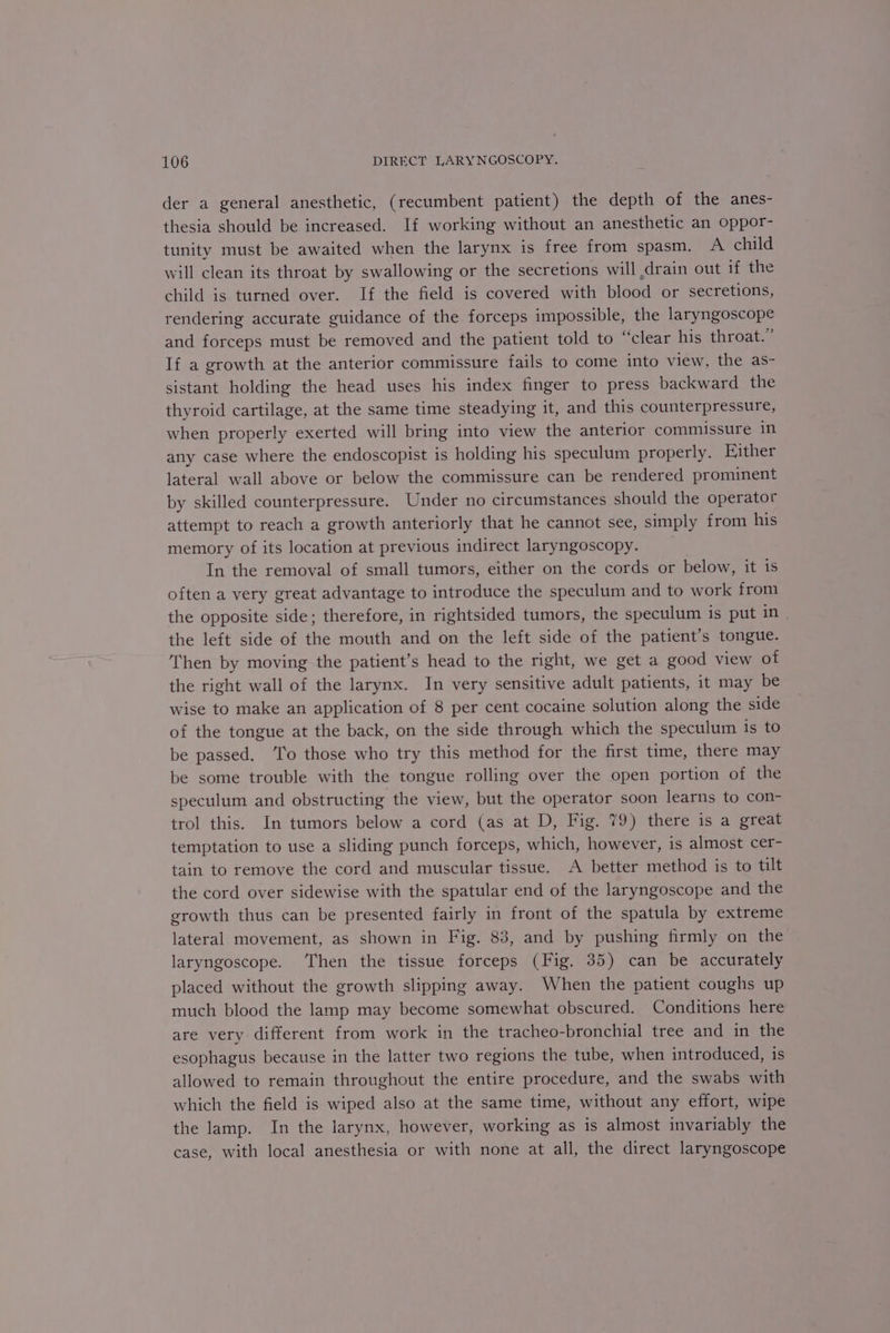 der a general anesthetic, (recumbent patient) the depth of the anes- thesia should be increased. If working without an anesthetic an oppor- tunity must be awaited when the larynx is free from spasm. A child will clean its throat by swallowing or the secretions will drain out if the child is turned over. If the field is covered with blood or secretions, rendering accurate guidance of the forceps impossible, the laryngoscope and forceps must be removed and the patient told to “clear his throat.” If a growth at the anterior commissure fails to come into view, the as- sistant holding the head uses his index finger to press backward the thyroid cartilage, at the same time steadying it, and this counterpressure, when properly exerted will bring into view the anterior commissure in any case where the endoscopist is holding his speculum properly. Either lateral wall above or below the commissure can be rendered prominent by skilled counterpressure. Under no circumstances should the operator attempt to reach a growth anteriorly that he cannot see, simply from his memory of its location at previous indirect laryngoscopy. In the removal of small tumors, either on the cords or below, it is often a very great advantage to introduce the speculum and to work from the opposite side; therefore, in rightsided tumors, the speculum is put ifs the left side of the mouth and on the left side of the patient’s tongue. Then by moving the patient’s head to the right, we get a good view of the right wall of the larynx. In very sensitive adult patients, it may be wise to make an application of 8 per cent cocaine solution along the side of the tongue at the back, on the side through which the speculum is to be passed. ‘Io those who try this method for the first time, there may be some trouble with the tongue rolling over the open portion of the speculum and obstructing the view, but the operator soon learns to con- trol this. In tumors below a cord (as at D, Fig. 79) there is a great temptation to use a sliding punch forceps, which, however, is almost cer- tain to remove the cord and muscular tissue. A better method is to tilt the cord over sidewise with the spatular end of the laryngoscope and the growth thus can be presented fairly in front of the spatula by extreme lateral movement, as shown in Fig. 83, and by pushing firmly on the laryngoscope. ‘Then the tissue forceps (Fig. 35) can be accurately placed without the growth slipping away. When the patient coughs up much blood the lamp may become somewhat obscured. Conditions here are very different from work in the tracheo-bronchial tree and in the esophagus because in the latter two regions the tube, when introduced, is allowed to remain throughout the entire procedure, and the swabs with which the field is wiped also at the same time, without any effort, wipe the lamp. In the larynx, however, working as is almost invariably the case, with local anesthesia or with none at all, the direct laryngoscope