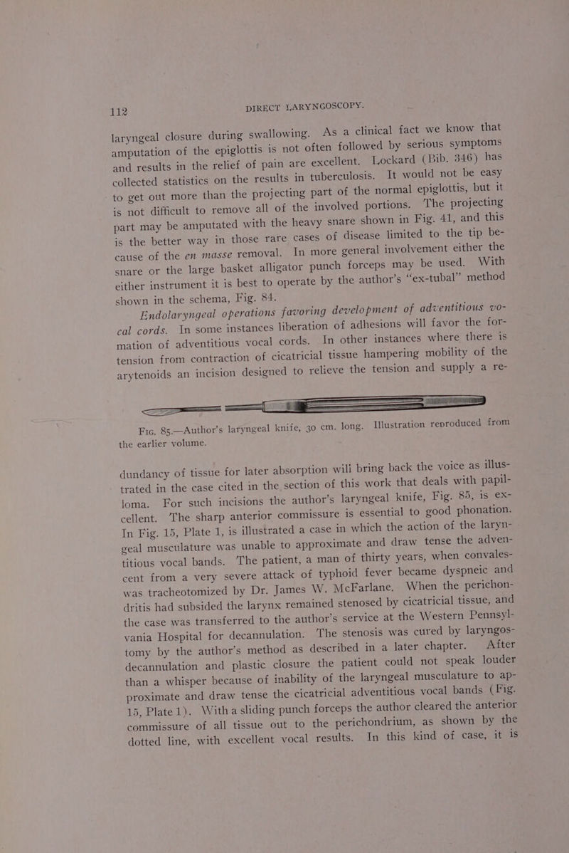 laryngeal closure during swallowing. As a clinical fact we know that amputation of the epiglottis is not often followed by serious symptoms and results in the relief of pain are excellent. Lockard (Bib. 346) has collected statistics on the results in tuberculosis. It would not be easy to get out more than the projecting part of the normal epiglottis, but it is not difficult to remove all of the involved portions. The projecting part may be amputated with the heavy snare shown in Fig. 41, and this is the better way in those rare cases of disease limited to the tip be- cause of the en masse removal. In more general involvement either the snare or the large basket alligator punch forceps may be used. With either instrument it is best to operate by the author’s “ex-tubal” method shown in the schema, Fig. 84. Endolaryngeal operations favoring development of adventitious vo- cal cords. In some instances liberation of adhesions will favor the for- mation of adventitious vocal cords. In other instances where there is tension from contraction of cicatricial tissue hampering mobility of the arytenoids an incision designed to relieve the tension and supply a re- =— ii ii Fic. 85—Author’s laryngeal knife, 30 cm. long. Illustration reproduced from the earlier volume. dundancy of tissue for later absorption wili bring back the voice as illus- trated in the case cited in the section of this work that deals with papil- ioma. For stich incisions the author’s laryngeal knife, Fig. 89, is @X- cellent. The sharp anterior commissure is essential to good phonation. In Fig. 15, Plate 1, is illustrated a case in which the action of the laryn- geal musculature was unable to approximate and draw tense the adven- titious vocal bands. The patient, a man of thirty years, when convales- cent from a very severe attack of typhoid fever became dyspneic and was tracheotomized by Dr. James W. McFarlane. When the perichon- dritis had subsided the larynx remained stenosed by cicatricial tissue, and the case was transferred to the author's service at the Western Pennsyl- vania Hospital for decannulation. The stenosis was cured by laryngos- tomy by the author’s method as described in a later chapter. After decannulation and plastic closure the patient could not speak louder than a whisper because of inability of the laryngeal musculature to ap- proximate and draw tense the cicatricial adventitious vocal bands (Fig. 15, Plate 1). Witha sliding punch forceps the author cleared the anterior commissure of all tissue out to the perichondrium, as shown by the dotted line, with excellent vocal results: In. this kind of case, it 4s